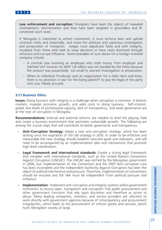 T H E B U S I N E S S C O U N C I L O F M O N G O L I A
B U S I N E S S C O U N C I L O F M O N G O L I A F I R S T A N N U A L S U M M I T P R O C E E D I N G
29
2 0 1 6
3.1.1 Business Ethics
Issues: Doing business with integrity is a challenge when corruption is common. It distorts
markets, impedes economic growth, and adds costs to doing business. Self-interest,
greed, low-levels of professional capacity, lack of transparency, and weak governance are
at the root of corruption in Mongolia.
Recommendations: Internal and external reforms are needed to level the playing field
and create a business environment that promotes sustainable growth. The following are
among the crucial steps that will contribute to better governance and transparency:
-	 Anti-Corruption Strategy: Adopt a new anti-corruption strategy, which has been
lacking since the expiration of the old strategy in 2010. In order to be effective and
measurable the new strategy should establish concrete goals and indicators, and will
need to be accompanied by an implementation plan and mechanisms that promote
high-level coordination.
-	 Legal framework and international standards: Create a strong legal framework
that complies with international standards, such as the United Nations Convention
Against Corruption (UNCAC). The UNCAC was ratified by the Mongolian government
in 2006, but implementation of the Convention and the 2007 Anti-corruption Law
has been incomplete and the Independent Authority Against Corruption has been the
object of political interference and pressure. Therefore, implementation of conventions
should be ensured and the IAA must be independent from political pressure and
influence.
-	 Implementation: Implement anti-corruption and integrity systems within government
institutions to ensure open, transparent and corruption-free public procurement and
other government functions that rely upon discretion and therefore as prone to
abuse. Many leading companies, investors, and service providers are reluctant to
work directly with government agencies because of intransparency and procurement
irregularities, which leads to the procurement of inferior goods and services, which
hurts Mongolian society at large.
Law enforcement and corruption: Foreigners have been the objects of repeated
mistreatment, discrimination and they have been targeted in groundless and ill-
conceived court cases.
If Mongolia is interested to attract investment, it must enforce laws and uphold
contracts fairly and impartially, and cease the arbitrary and capricious investigation
and prosecution of foreigners. Judges must adjudicate fairly and with integrity,
insulated from those who seek to sway decisions or have cases dismissed through
nefarious and corrupt influence. Some examples of such abuse for a foreign-invested
company include:
-	 A criminal case involving an employee who stole money from employer and
falsified VAT invoices for MNT 1,8 million was not handled by the Police because
the amount was purportedly too small to warrant investigation or prosecution.
-	 When an individual frivolously sues an organization for a false claim and loses,
there is no provision in law for the losing plaintiff to pay the legal of the party
who was falsely accused.
IMPROVEDBUSINESSENVIRONMENT
 