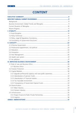 T H E B U S I N E S S C O U N C I L O F M O N G O L I A
B U S I N E S S C O U N C I L O F M O N G O L I A F I R S T A N N U A L S U M M I T P R O C E E D I N G
3
2 0 1 6
CONTENT
EXECUTIVE SUMMARY.....................................................................................................................4
BCM FIRST ANNUAL SUMMIT PROCEEDINGS .................................................................................9
Background........................................................................................................................... 9
Business Environment: Global Trends and Mongolia............................................................. 9
Current Situation of Mongolia.............................................................................................10
Recent Progress.....................................................................................................................11
I. STABILITY.......................................................................................................................................13
1.1 Fiscal Discipline................................................................................................................14
1.2 Policy Continuity............................................................................................................. 15
1.3 Policy, Legal & Regulatory Consistency........................................................................... 17
1.4 Consistency of Government Structures........................................................................... 21
II. CAPACITY.....................................................................................................................................22
2.1 Effective Government.....................................................................................................22
2.2 Professional appointment, not political..........................................................................23
2.3 Education....................................................................................................................... 24
2.4 Innovation......................................................................................................................25
2.5 Risk Management..........................................................................................................26
2.6 Health care system.........................................................................................................27
2.7 Air pollution....................................................................................................................27
III. IMPROVED BUSINESS ENVIRONMENT................................................................................. 28
3.1 Rule of Law and Business Ethics.................................................................................... 28
3.1.1 Business Ethics..........................................................................................................29
3.2 Investor Protection........................................................................................................ 30
3.3 Capital Markets............................................................................................................. 30
3.3.1 Upgrade professional capacity and raise public awareness...................................... 31
3.3.2 Liberalization of pension funds...............................................................................32
3.3.3 Liberalization of financial markets...........................................................................32
3.3.4 Tax favorable environment......................................................................................33
3.3.5 Transparency of Government Special Funds............................................................33
3.4 Diversification................................................................................................................33
3.4.1 Meat Industry...........................................................................................................33
3.4.2 Cement Industry..................................................................................................... 34
3.5 Infrastructure.................................................................................................................35
3.5.1 Project Finance & Public Private Partnership.............................................................35
3.5.2 Logistics.................................................................................................................. 36
ANNEX: ABBREVIATIONS..............................................................................................................37
 