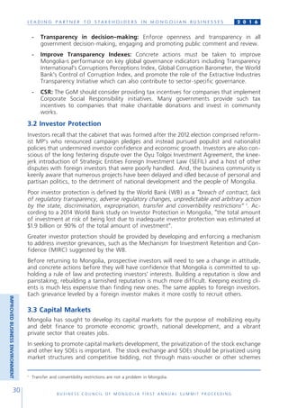 L E A D I N G P A R T N E R T O S T A K E H O L D E R S I N M O N G O L I A N B U S I N E S S E S
B U S I N E S S C O U N C I L O F M O N G O L I A F I R S T A N N U A L S U M M I T P R O C E E D I N G
30
2 0 1 6
-	 Transparency in decision-making: Enforce openness and transparency in all
government decision-making, engaging and promoting public comment and review.
-	 Improve Transparency Indexes: Concrete actions must be taken to improve
Mongolia›s performance on key global governance indicators including Transparency
International’s Corruptions Perceptions Index, Global Corruption Barometer, the World
Bank’s Control of Corruption Index, and promote the role of the Extractive Industries
Transparency Initiative which can also contribute to sector-specific governance.
-	 CSR: The GoM should consider providing tax incentives for companies that implement
Corporate Social Responsibility initiatives. Many governments provide such tax
incentives to companies that make charitable donations and invest in community
works.
3.2 Investor Protection
Investors recall that the cabinet that was formed after the 2012 election comprised reform-
ist MP’s who renounced campaign pledges and instead pursued populist and nationalist
policies that undermined investor confidence and economic growth. Investors are also con-
scious of the long festering dispute over the Oyu Tolgoi Investment Agreement, the knee-
jerk introduction of Strategic Entities Foreign Investment Law (SEFIL) and a host of other
disputes with foreign investors that were poorly handled. And, the business community is
keenly aware that numerous projects have been delayed and idled because of personal and
partisan politics, to the detriment of national development and the people of Mongolia.
Poor investor protection is defined by the World Bank (WB) as a “breach of contract, lack
of regulatory transparency, adverse regulatory changes, unpredictable and arbitrary action
by the state, discrimination, expropriation, transfer and convertibility restrictions” 1
. Ac-
cording to a 2014 World Bank study on Investor Protection in Mongolia, “the total amount
of investment at risk of being lost due to inadequate investor protection was estimated at
$1.9 billion or 90% of the total amount of investment”.
Greater investor protection should be provided by developing and enforcing a mechanism
to address investor grievances, such as the Mechanism for Investment Retention and Con-
fidence (MIRC) suggested by the WB.
Before returning to Mongolia, prospective investors will need to see a change in attitude,
and concrete actions before they will have confidence that Mongolia is committed to up-
holding a rule of law and protecting investors’ interests. Building a reputation is slow and
painstaking; rebuilding a tarnished reputation is much more difficult. Keeping existing cli-
ents is much less expensive than finding new ones. The same applies to foreign investors.
Each grievance leveled by a foreign investor makes it more costly to recruit others.
3.3 Capital Markets
Mongolia has sought to develop its capital markets for the purpose of mobilizing equity
and debt finance to promote economic growth, national development, and a vibrant
private sector that creates jobs.
In seeking to promote capital markets development, the privatization of the stock exchange
and other key SOEs is important. The stock exchange and SOEs should be privatized using
market structures and competitive bidding, not through mass-voucher or other schemes
1
Transfer and convertibility restrictions are not a problem in Mongolia.
IMPROVEDBUSINESSENVIRONMENT
 