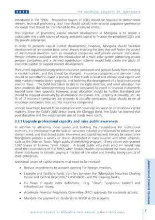 T H E B U S I N E S S C O U N C I L O F M O N G O L I A
B U S I N E S S C O U N C I L O F M O N G O L I A F I R S T A N N U A L S U M M I T P R O C E E D I N G
31
2 0 1 6
introduced in the 1990s. Prospective buyers of SOEs should be required to demonstrate
relevant technical proficiency, and they should uphold international corporate governance
standards that should be transferred to the privatized entity.
The objective of promoting capital market development in Mongolia is to secure a
sustainable and stable source of equity and debt capital to finance the privatized SOEs and
the private enterprises.
In order to promote capital market development, however, Mongolia should facilitate
development of an investor base, which means enacting the laws that will foster the advent
of institutional investors such as insurance companies and private pension companies.
Pension reform associated with the introduction of a multi-pillar system comprising private
pension companies and a defined contribution scheme would help create the pools of
investible capital to support market development.
The current regulations largely restrict insurance companies and pension funds from investing
in capital markets, and this should be changed. Insurance companies and pension funds
should be permitted to invest a portion of their funds in local and international capital and
debt markets thereby diversifying risk, and fostering the development of a local institutional
investor base. The GoM has taken strides in the right direction, and asset allocation has
been modestly liberalized permitting insurance companies to invest in financial instruments
beyond bank term deposits. However, asset allocation should be further liberalized and
should be enjoyed universally by all insurance companies: life, property & casualty, etc. As
16 of 17 insurance companies are property & casualty companies, focus should be on all
insurance companies (not just life insurance companies).
Lessons have been learned from experience with sovereign issuance on international capital
markets. Since the GoM’s 2012 debut bond, the Chinggis Bond, the GoM has learned that
poor discipline and the inappropriate use of funds were costly.
3.3.1 Upgrade professional capacity and raise public awareness
In addition to attracting more issuers and building the foundations for institutional
investors, it is imperative that the skills of securities industry professionals be enhanced and
strengthened, and that broad public awareness and capital markets literacy be raised since
Mongolians possess a variety of shares distributed in mass voucher and other schemes,
such as the Erdenes Tavan Tolgoi public shareholding program. (Every citizen was granted
1,072 shares of Erdenes Tavan Tolgoi). A broad public education program would help
avoid the circumstance of the 1990s when broker/dealers consolidated the mass vouchers,
shares distributed to citizens, paying a fraction of the value and thereby taking control of
state enterprises.
Additional issues of capital markets that need to be resolved:
•	 Reduce impediments to account opening for foreign investors,
•	 Expedite and facilitate funds transfers between the “Mongolian Securities Clearing
House and Central Depository” (MSCH&CD) and the Clearing Banks,
•	 Fix flaws in equity index definitions (e.g. “close”, “suspicious trades”) and
infrastructure issues,
•	 Accelerate Financial Regulatory Committee (FRC) approvals for corporate actions,
•	 Mandate the payment of dividends to MSCH & CD accounts.
IMPROVEDBUSINESSENVIRONMENT
 