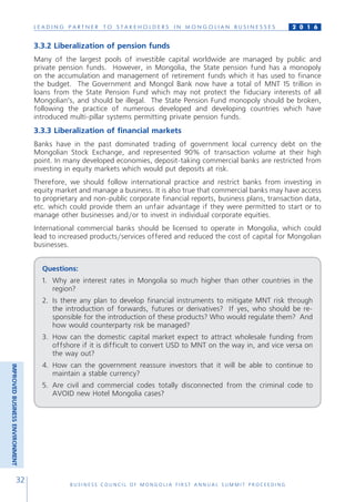 L E A D I N G P A R T N E R T O S T A K E H O L D E R S I N M O N G O L I A N B U S I N E S S E S
B U S I N E S S C O U N C I L O F M O N G O L I A F I R S T A N N U A L S U M M I T P R O C E E D I N G
32
2 0 1 6
3.3.2 Liberalization of pension funds
Many of the largest pools of investible capital worldwide are managed by public and
private pension funds. However, in Mongolia, the State pension fund has a monopoly
on the accumulation and management of retirement funds which it has used to finance
the budget. The Government and Mongol Bank now have a total of MNT 15 trillion in
loans from the State Pension Fund which may not protect the fiduciary interests of all
Mongolian’s, and should be illegal. The State Pension Fund monopoly should be broken,
following the practice of numerous developed and developing countries which have
introduced multi-pillar systems permitting private pension funds.
3.3.3 Liberalization of financial markets
Banks have in the past dominated trading of government local currency debt on the
Mongolian Stock Exchange, and represented 90% of transaction volume at their high
point. In many developed economies, deposit-taking commercial banks are restricted from
investing in equity markets which would put deposits at risk.
Therefore, we should follow international practice and restrict banks from investing in
equity market and manage a business. It is also true that commercial banks may have access
to proprietary and non-public corporate financial reports, business plans, transaction data,
etc. which could provide them an unfair advantage if they were permitted to start or to
manage other businesses and/or to invest in individual corporate equities.
International commercial banks should be licensed to operate in Mongolia, which could
lead to increased products/services offered and reduced the cost of capital for Mongolian
businesses.
Questions:
1.	 Why are interest rates in Mongolia so much higher than other countries in the
region?
2.	 Is there any plan to develop financial instruments to mitigate MNT risk through
the introduction of forwards, futures or derivatives? If yes, who should be re-
sponsible for the introduction of these products? Who would regulate them? And
how would counterparty risk be managed?
3.	 How can the domestic capital market expect to attract wholesale funding from
offshore if it is difficult to convert USD to MNT on the way in, and vice versa on
the way out?
4.	How can the government reassure investors that it will be able to continue to
maintain a stable currency?
5.	Are civil and commercial codes totally disconnected from the criminal code to
AVOID new Hotel Mongolia cases?
IMPROVEDBUSINESSENVIRONMENT
 