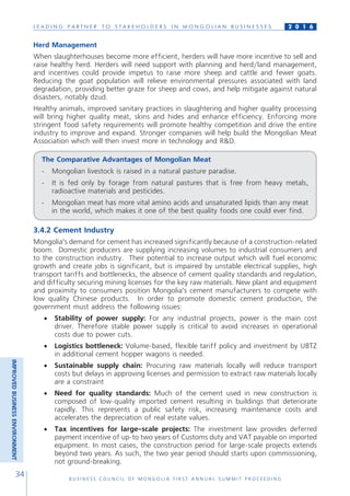 L E A D I N G P A R T N E R T O S T A K E H O L D E R S I N M O N G O L I A N B U S I N E S S E S
B U S I N E S S C O U N C I L O F M O N G O L I A F I R S T A N N U A L S U M M I T P R O C E E D I N G
34
2 0 1 6
Herd Management
When slaughterhouses become more efficient, herders will have more incentive to sell and
raise healthy herd. Herders will need support with planning and herd/land management,
and incentives could provide impetus to raise more sheep and cattle and fewer goats.
Reducing the goat population will relieve environmental pressures associated with land
degradation, providing better graze for sheep and cows, and help mitigate against natural
disasters, notably dzud.
Healthy animals, improved sanitary practices in slaughtering and higher quality processing
will bring higher quality meat, skins and hides and enhance efficiency. Enforcing more
stringent food safety requirements will promote healthy competition and drive the entire
industry to improve and expand. Stronger companies will help build the Mongolian Meat
Association which will then invest more in technology and R&D.
The Comparative Advantages of Mongolian Meat
-	 Mongolian livestock is raised in a natural pasture paradise.
-	 It is fed only by forage from natural pastures that is free from heavy metals,
radioactive materials and pesticides.
-	 Mongolian meat has more vital amino acids and unsaturated lipids than any meat
in the world, which makes it one of the best quality foods one could ever find.
3.4.2 Cement Industry
Mongolia’s demand for cement has increased significantly because of a construction-related
boom. Domestic producers are supplying increasing volumes to industrial consumers and
to the construction industry. Their potential to increase output which will fuel economic
growth and create jobs is significant, but is impaired by unstable electrical supplies, high
transport tariffs and bottlenecks, the absence of cement quality standards and regulation,
and difficulty securing mining licenses for the key raw materials. New plant and equipment
and proximity to consumers position Mongolia’s cement manufacturers to compete with
low quality Chinese products. In order to promote domestic cement production, the
government must address the following issues:
•	 Stability of power supply: For any industrial projects, power is the main cost
driver. Therefore stable power supply is critical to avoid increases in operational
costs due to power cuts.
•	 Logistics bottleneck: Volume-based, flexible tariff policy and investment by UBTZ
in additional cement hopper wagons is needed.
•	 Sustainable supply chain: Procuring raw materials locally will reduce transport
costs but delays in approving licenses and permission to extract raw materials locally
are a constraint
•	 Need for quality standards: Much of the cement used in new construction is
composed of low-quality imported cement resulting in buildings that deteriorate
rapidly. This represents a public safety risk, increasing maintenance costs and
accelerates the depreciation of real estate values.
•	 Tax incentives for large-scale projects: The investment law provides deferred
payment incentive of up-to two years of Customs duty and VAT payable on imported
equipment. In most cases, the construction period for large-scale projects extends
beyond two years. As such, the two year period should starts upon commissioning,
not ground-breaking.
IMPROVEDBUSINESSENVIRONMENT
 