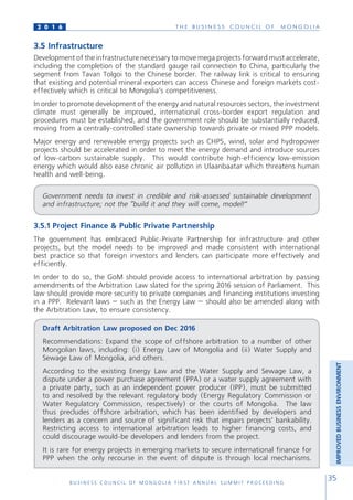 T H E B U S I N E S S C O U N C I L O F M O N G O L I A
B U S I N E S S C O U N C I L O F M O N G O L I A F I R S T A N N U A L S U M M I T P R O C E E D I N G
35
2 0 1 6
3.5 Infrastructure
Development of the infrastructure necessary to move mega projects forward must accelerate,
including the completion of the standard gauge rail connection to China, particularly the
segment from Tavan Tolgoi to the Chinese border. The railway link is critical to ensuring
that existing and potential mineral exporters can access Chinese and foreign markets cost-
effectively which is critical to Mongolia’s competitiveness.
In order to promote development of the energy and natural resources sectors, the investment
climate must generally be improved, international cross-border export regulation and
procedures must be established, and the government role should be substantially reduced,
moving from a centrally-controlled state ownership towards private or mixed PPP models.
Major energy and renewable energy projects such as CHP5, wind, solar and hydropower
projects should be accelerated in order to meet the energy demand and introduce sources
of low-carbon sustainable supply. This would contribute high-efficiency low-emission
energy which would also ease chronic air pollution in Ulaanbaatar which threatens human
health and well-being.
Government needs to invest in credible and risk-assessed sustainable development
and infrastructure; not the “build it and they will come, model!”
3.5.1 Project Finance & Public Private Partnership
The government has embraced Public-Private Partnership for infrastructure and other
projects, but the model needs to be improved and made consistent with international
best practice so that foreign investors and lenders can participate more effectively and
efficiently.
In order to do so, the GoM should provide access to international arbitration by passing
amendments of the Arbitration Law slated for the spring 2016 session of Parliament. This
law should provide more security to private companies and financing institutions investing
in a PPP. Relevant laws – such as the Energy Law – should also be amended along with
the Arbitration Law, to ensure consistency.
Draft Arbitration Law proposed on Dec 2016
Recommendations: Expand the scope of offshore arbitration to a number of other
Mongolian laws, including: (i) Energy Law of Mongolia and (ii) Water Supply and
Sewage Law of Mongolia, and others.
According to the existing Energy Law and the Water Supply and Sewage Law, a
dispute under a power purchase agreement (PPA) or a water supply agreement with
a private party, such as an independent power producer (IPP), must be submitted
to and resolved by the relevant regulatory body (Energy Regulatory Commission or
Water Regulatory Commission, respectively) or the courts of Mongolia. The law
thus precludes offshore arbitration, which has been identified by developers and
lenders as a concern and source of significant risk that impairs projects’ bankability.
Restricting access to international arbitration leads to higher financing costs, and
could discourage would-be developers and lenders from the project.
It is rare for energy projects in emerging markets to secure international finance for
PPP when the only recourse in the event of dispute is through local mechanisms.
IMPROVEDBUSINESSENVIRONMENT
 