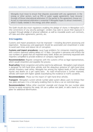 L E A D I N G P A R T N E R T O S T A K E H O L D E R S I N M O N G O L I A N B U S I N E S S E S
B U S I N E S S C O U N C I L O F M O N G O L I A F I R S T A N N U A L S U M M I T P R O C E E D I N G
36
2 0 1 6
The GoM should also enact regulations enabling the pledge of shares in Mongolian LLC’s
(the cornerstone of any security package). Lenders may seek to secure their exposure in
a project through pledge of physical collateral, as well as moveable assets such contracts,
off-take and other agreements, permits, etc.
3.5.2 Logistics
Customs and import procedures must be improved – including document processing and
registration. Bureaucracy and paperwork should be automated and streamlined in order
to avoid wait-times and reduce risk of corruption.
Customs and import procedures: cause huge problems for companies importing goods,
with customs clearance adding delays of 1-3 days. Corruption is pervasive and affects the
vast numbers of goods that are imported every week. Bribes are commonly requested with
importers compelled to provide evidence of company registration.
Recommendation: Register companies with the customs office as legal representatives,
which would streamline and expedite the process.
Road safety: Street congestion and safety need to be addressed. Mongolia’s road network
is designed for left-hand drive vehicles and the ubiquitous presence of right-hand drive
vehicles threatens road safety. Mongolia has among the highest levels of traffic related
injuries and deaths on a per capita basis. As road infrastructure is further improved,
vehicles will travel with higher speeds exacerbating the incidence or traffic accidents.
Recommendation: Phase out the import of right-hand drive vehicles.
Transport: Mongolia’s current vehicle number plate system allows users to remove their
rear plate and pass it to a 3rd party enabling them to drive a car on restricted days.
Recommendation: Follow other countries’ example and change the rear number plate
format to easily recognize the swap, UK use a yellow rear plate, or add a band to a rear
plate for additional identification.
Mongolia must move to ensure that disputes associated with any agreement, in the
energy or other sectors, such as PPA or water supply agreements, have recourse
through offshore international arbitration (if the parties to the agreement choose so).
Access to international arbitration is essential if Mongolia hopes to attract investment,
which it badly needed in the energy and other sectors.
5
Independent Power Producer
IMPROVEDBUSINESSENVIRONMENT
 