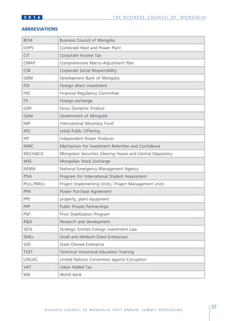 T H E B U S I N E S S C O U N C I L O F M O N G O L I A
B U S I N E S S C O U N C I L O F M O N G O L I A F I R S T A N N U A L S U M M I T P R O C E E D I N G
37
2 0 1 6
ABBREVIATIONS
BCM Business Council of Mongolia
CHP5 Combined Heat and Power Plant
CIT Corporate Income Tax
CMAP Comprehensive Macro-Adjustment Plan
CSR Corporate Social Responsibility
DBM Development Bank of Mongolia
FDI foreign direct investment
FRC Financial Regulatory Committee
FX foreign exchange
GDP Gross Domestic Product
GoM Government of Mongolia
IMF International Monetary Fund
IPO Initial Public Offering
IPP Independent Power Producer
MIRC Mechanism for Investment Retention and Confidence
MSCH&CD Mongolian Securities Clearing House and Central Depository
MSE Mongolian Stock Exchange
NEMA National Emergency Management Agency
PISA Program for International Student Assessment
PIUs/PMUs Project Implementing Units/ Project Management Units
PPA Power Purchase Agreement
PPE property, plant equipment
PPP Public Private Partnerships
PSP Price Stabilization Program
R&D Research and development
SEFIL Strategic Entities Foreign Investment Law
SMEs Small and Medium-Sized Enterprises
SOE State-Owned Enterprise
TVET Technical Vocational Education Training
UNCAC United Nations Convention against Corruption
VAT Value Added Tax
WB World Bank
 