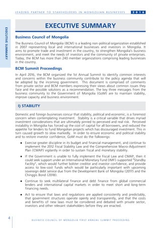 L E A D I N G P A R T N E R T O S T A K E H O L D E R S I N M O N G O L I A N B U S I N E S S E S
B U S I N E S S C O U N C I L O F M O N G O L I A F I R S T A N N U A L S U M M I T P R O C E E D I N G
4
2 0 1 6
EXECUTIVE SUMMARY
Business Council of Mongolia
The Business Council of Mongolia (BCM) is a leading non-political organization established
in 2007 representing local and international businesses and investors in Mongolia. It
aims to promote trade and investment in the country, to strengthen Mongolia’s business
environment, and meet the needs of investors and the community of private enterprises.
Today, the BCM has more than 240 member organizations comprising leading businesses
in the country.
BCM Summit Proceedings
In April 2016, the BCM organized the 1st Annual Summit to identify common interests
and concerns within the business community contribute to the policy agenda that will
be adopted by the incoming government. This document is comprised of comments
from private sector and BCM members expressing their views about common issues they
face and the possible solutions as a recommendation. The key three messages from the
business community to the Government of Mongolia (GoM) are to maintain stability,
improve capacity and business environment.
I) STABILITY
Domestic and foreign businesses concur that stability, political and economic, is a foremost
concern when contemplating investment. Stability is a critical variable that drives myriad
investment considerations that are ultimately pinned to perceived and real risk. Perceived
instability in Mongolia has forced up the cost of capital for all borrowers, and reduced the
appetite for lenders to fund Mongolian projects which has discouraged investment. This in
turn caused growth to slow markedly. In order to ensure economic and political stability
and to restore investor confidence, GoM must do the followings:
●	 Exercise greater discipline in its budget and financial management, and continue to
implement the 2012 Fiscal Stability Law and the Comprehensive Macro-Adjustment
Plan (CMAP) vigilantly in order to sustain fiscal and monetary stability.
●	 If the Government is unable to fully implement the Fiscal Law and CMAP, then it
could seek support under an International Monetary Fund (IMF)-supported “Standby
Facility”, which would further bolster creditor and investor confidence, and provide
access to low-cost funds which would be particularly important with upcoming
sovereign debt service due from the Development Bank of Mongolia (2017) and the
Chinggis Bond (2018).
●	 Continue to seek multilateral finance and debt finance from global commercial
lenders and international capital markets in order to meet short and long-term
financing needs.
●	 Act to ensure that laws and regulations are applied consistently and predictably,
that government structures operate openly and transparently, and that the costs
and benefits of new laws must be considered and debated with private sector,
investors and other relevant stakeholders before they are enacted.
EXECUTIVESUMMARY
 