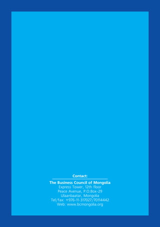 Contact:
The Business Council of Mongolia
Express Tower, 12th floor
Peace Avenue, P.O.Box-29
Ulaanbaatar, Mongolia
Tel/fax: +976-11-317027/70114442
Web: www.bcmongolia.org
 