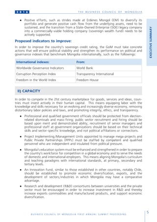 T H E B U S I N E S S C O U N C I L O F M O N G O L I A
B U S I N E S S C O U N C I L O F M O N G O L I A F I R S T A N N U A L S U M M I T P R O C E E D I N G
5
2 0 1 6
●	 Positive efforts, such as strides made at Erdenes Mongol (EM) to diversify its
portfolio and generate positive cash flow from the underlying assets, need to be
sustained, and the transition from a State-Owned Enterprise (SOE) legacy company
into a commercially-viable holding company (sovereign wealth fund) needs to be
actively supported.
Proposed indicators to improve:
In order to improve the country’s sovereign credit rating, the GoM must take concrete
actions that will ensure political stability and strengthen its performance on political and
governance indexes that benchmark Mongolia internationally, such as the followings:
International indexes: From:
Worldwide Governance Indicators World Bank
Corruption Perception Index Transparency International
Freedom in the World Index Freedom House
II) CAPACITY
In order to compete in the 21st century marketplace for goods, services and ideas, coun-
tries must invest actively in their human capital. This means equipping labor with the
knowledge and skills necessary for an evolving and increasingly diverse economy, removing
distortionary labor policies and laws, and promoting integrity, ethics, and transparency.
●	 Professional and qualified government officials should be protected from election-
related dismissals and mass-firing; public sector recruitment and hiring should be
based upon merit and demonstrated ability; recruitment of senior managers and
professional staff at government organizations should be based on their technical
skills and sector-specific knowledge, and not political affiliations or connections.
●	 Project Implementing/Management Units appointed to manage mega-projects and
Public Private Partnerships (PPPs) must be staffed by competent and qualified
personnel who are independent and insulated from political pressure.
●	 Mongolia’s education system must be enhanced and strengthened in order to prepare
the country’s workforce for competition in a global economy and to serve the needs
of domestic and international employers. This means aligning Mongolia’s curriculum
and teaching paradigms with international standards, at primary, secondary and
tertiary levels.
●	 An Innovation Fund, similar to those established in other countries, notably Chile,
should be established to promote economic diversification, exports, and the
development of sectors/industries in which Mongolia may have a comparative
advantage.
●	 Research and development (R&D) consortiums between universities and the private
sector must be encouraged in order to increase investment in R&D and thereby
increase exports commodities and manufactured products, and support economic
diversification.
EXECUTIVESUMMARY
 