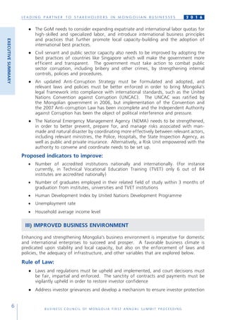 L E A D I N G P A R T N E R T O S T A K E H O L D E R S I N M O N G O L I A N B U S I N E S S E S
B U S I N E S S C O U N C I L O F M O N G O L I A F I R S T A N N U A L S U M M I T P R O C E E D I N G
6
2 0 1 6
●	 The GoM needs to consider expanding expatriate and international labor quotas for
high-skilled and specialized labor, and introduce international business principles
and practices that further promote local capacity-building and the adoption of
international best practices.
●	 Civil servant and public sector capacity also needs to be improved by adopting the
best practices of countries like Singapore which will make the government more
efficient and transparent. The government must take action to combat public
sector corruption, including bribery and other crimes, by strengthening internal
controls, policies and procedures.
●	 An updated Anti-Corruption Strategy must be formulated and adopted, and
relevant laws and policies must be better enforced in order to bring Mongolia’s
legal framework into compliance with international standards, such as the United
Nations Convention against Corruption (UNCAC). The UNCAC was ratified by
the Mongolian government in 2006, but implementation of the Convention and
the 2007 Anti-corruption Law has been incomplete and the Independent Authority
against Corruption has been the object of political interference and pressure.
●	 The National Emergency Management Agency (NEMA) needs to be strengthened,
in order to better prevent, prepare for, and manage risks associated with man-
made and natural disaster by coordinating more effectively between relevant actors,
including relevant ministries, the Police, Hospitals, the State Inspection Agency, as
well as public and private insurance. Alternatively, a Risk Unit empowered with the
authority to convene and coordinate needs to be set up.
Proposed indicators to improve:
•	 Number of accredited institutions nationally and internationally. (For instance
currently, in Technical Vocational Education Training (TVET) only 6 out of 84
institutes are accredited nationally)
•	 Number of graduates employed in their related field of study within 3 months of
graduation from institutes, universities and TVET institutions
•	 Human Development Index by United Nations Development Programme
•	 Unemployment rate
•	 Household average income level
III) IMPROVED BUSINESS ENVIRONMENT
Enhancing and strengthening Mongolia’s business environment is imperative for domestic
and international enterprises to succeed and prosper. A favorable business climate is
predicated upon stability and local capacity, but also on the enforcement of laws and
policies, the adequacy of infrastructure, and other variables that are explored below.
Rule of Law:
●	 Laws and regulations must be upheld and implemented, and court decisions must
be fair, impartial and enforced. The sanctity of contracts and payments must be
vigilantly upheld in order to restore investor confidence
●	 Address investor grievances and develop a mechanism to ensure investor protection
EXECUTIVESUMMARY
 