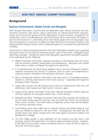 T H E B U S I N E S S C O U N C I L O F M O N G O L I A
B U S I N E S S C O U N C I L O F M O N G O L I A F I R S T A N N U A L S U M M I T P R O C E E D I N G
9
2 0 1 6
BACKGROUND
BCM FIRST ANNUAL SUMMIT PROCEEDINGS
Background
Business Environment: Global Trends and Mongolia
Over the past three years, countries that are dependent upon natural resources and their
extractive industries have had to adjust significantly to reduced government revenues,
slower rates of economic growth and the depreciation of local currencies. Competition for
investment is fierce, and Mongolia has seen FDI (foreign direct investment) fall sharply, in
part due the downturn in commodity prices which discouraged some mining projects, but
more so because of a succession of policy mis-steps that have hurt domestic investors, and
disenfranchised foreign investors which fuelled perceptions of increased risk and therefore
instability.
Governments in other emerging economies with which Mongolia competes have supported
the private sector as the engine of economic growth, even in hard times. Mongolia should
heed these examples. Among the factors that Mongolia’s government and political parties
must understand are the following:
•	 Global investment and finance operate according to international rules and norms
that are pinned to stability, predictability and transparency. Mongolia must uphold
these norms in order to compete for capital and investment.
•	 It is imperative that the Government uphold a rule of law that safeguards investors’
interests and defend the sanctity of contracts, both of which are fundamental to
restoring investor confidence that will lead to economic recovery.
•	 Many international investors and lenders have been burnt in the global economic
downturn, and they have become much more cautious – especially with regard to
emerging market exposure.
•	 Large scale investors are still chasing returns that are commensurate with risk, and
identifying “safer havens with high returns” remains a goal.
•	 Larger private equity and hedge funds have reduced emerging markets exposure
and their appetite for emerging markets risk is much-reduced.
•	 Mongolia and other “emerging economies” have seen their sovereign risk ratings cut
by the credit ratings agencies, and thus may not meet the criteria for institutional
fixed income investors. The GoM needs to implement actions that will strengthen
the country’s sovereign rating.
•	 Commodities prices have fallen due to reduced Chinese and global demand, and
they are unlikely to rebound in the short term. Consequently, the GoM and the
private sector must adopt a longer-term view with regard to economic policies and
development strategy.
•	 The Oyu Tolgoi project is very important for the revenue and jobs that it will
generate, and for the signal that it can send to other potential investors. However,
it will take time to restore investor confidence which is critical for FDI to begin to
flow into the country again.
 