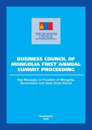 BUSINESS COUNCIL OF
MONGOLIA FIRST ANNUAL
SUMMIT PROCEEDING
Key Messages to President of Mongolia,
Government and State Great Khural
Ulaanbaatar
2016
 
