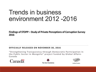 Trends in business
environment 2012 -2016
Findings of STOPP – Study of Private Perceptions of Corruption Survey
2016
OFFICIALLY RELEASED ON NOVEMBER 30, 2016
“Strengthening Transparency through Democratic Participation in
the Public Sector in Mongolia” project funded by Global Affairs
Canada
 