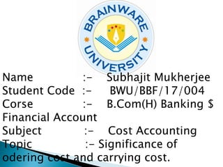 Name :- Subhajit Mukherjee
Student Code :- BWU/BBF/17/004
Corse :- B.Com(H) Banking $
Financial Account
Subject :- Cost Accounting
Topic :- Significance of
odering cost and carrying cost.
 