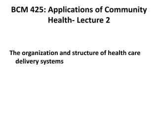 BCM 425: Applications of Community
Health- Lecture 2
The organization and structure of health care
delivery systems
 