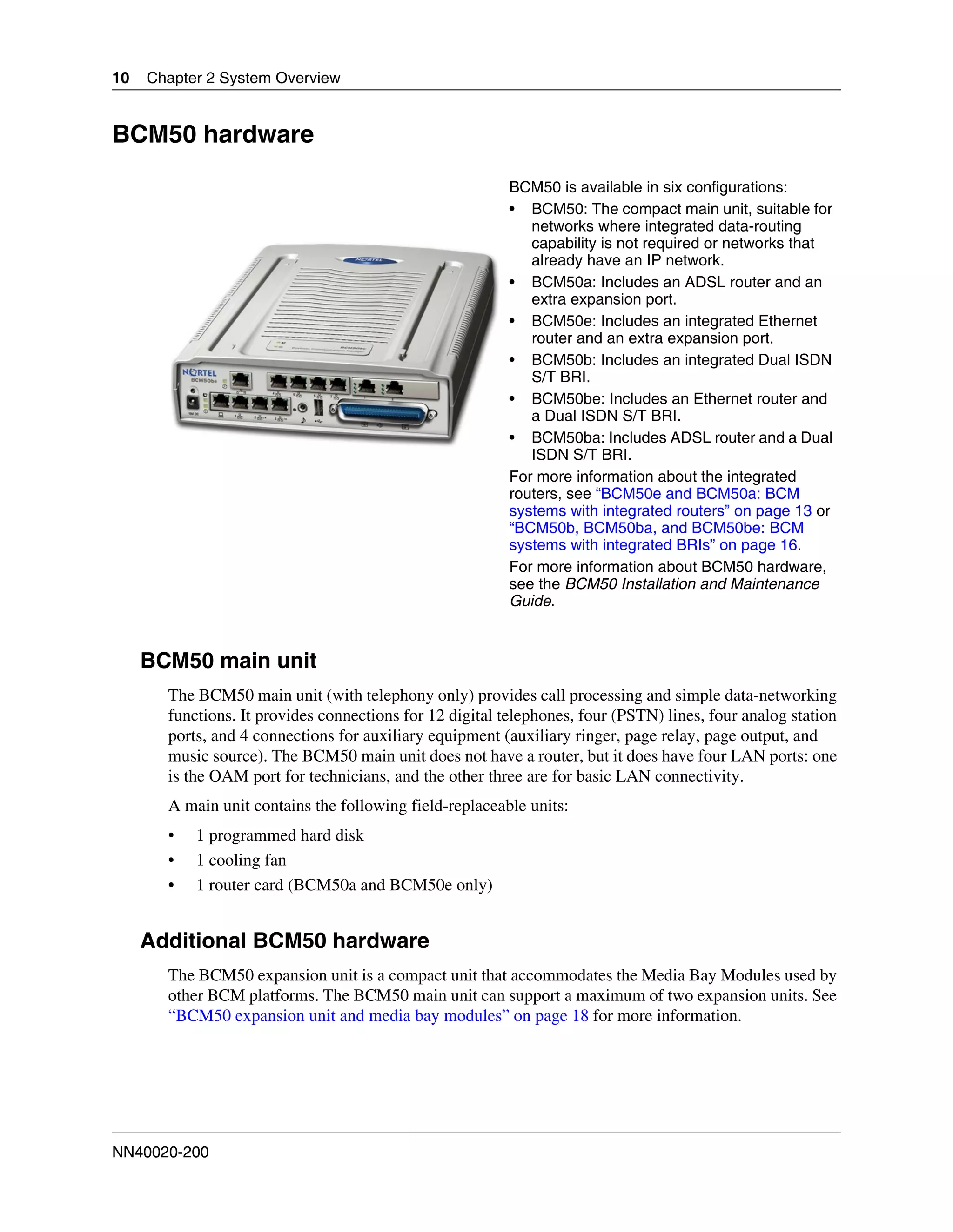 10   Chapter 2 System Overview


BCM50 hardware

                                                         BCM50 is available in six configurations:
                                                         • BCM50: The compact main unit, suitable for
                                                            networks where integrated data-routing
                                                            capability is not required or networks that
                                                            already have an IP network.
                                                         • BCM50a: Includes an ADSL router and an
                                                            extra expansion port.
                                                         • BCM50e: Includes an integrated Ethernet
                                                            router and an extra expansion port.
                                                         • BCM50b: Includes an integrated Dual ISDN
                                                            S/T BRI.
                                                         • BCM50be: Includes an Ethernet router and
                                                            a Dual ISDN S/T BRI.
                                                         • BCM50ba: Includes ADSL router and a Dual
                                                            ISDN S/T BRI.
                                                         For more information about the integrated
                                                         routers, see “BCM50e and BCM50a: BCM
                                                         systems with integrated routers” on page 13 or
                                                         “BCM50b, BCM50ba, and BCM50be: BCM
                                                         systems with integrated BRIs” on page 16.
                                                         For more information about BCM50 hardware,
                                                         see the BCM50 Installation and Maintenance
                                                         Guide.


     BCM50 main unit
       The BCM50 main unit (with telephony only) provides call processing and simple data-networking
       functions. It provides connections for 12 digital telephones, four (PSTN) lines, four analog station
       ports, and 4 connections for auxiliary equipment (auxiliary ringer, page relay, page output, and
       music source). The BCM50 main unit does not have a router, but it does have four LAN ports: one
       is the OAM port for technicians, and the other three are for basic LAN connectivity.
       A main unit contains the following field-replaceable units:
       •   1 programmed hard disk
       •   1 cooling fan
       •   1 router card (BCM50a and BCM50e only)


     Additional BCM50 hardware
       The BCM50 expansion unit is a compact unit that accommodates the Media Bay Modules used by
       other BCM platforms. The BCM50 main unit can support a maximum of two expansion units. See
       “BCM50 expansion unit and media bay modules” on page 18 for more information.




NN40020-200
 