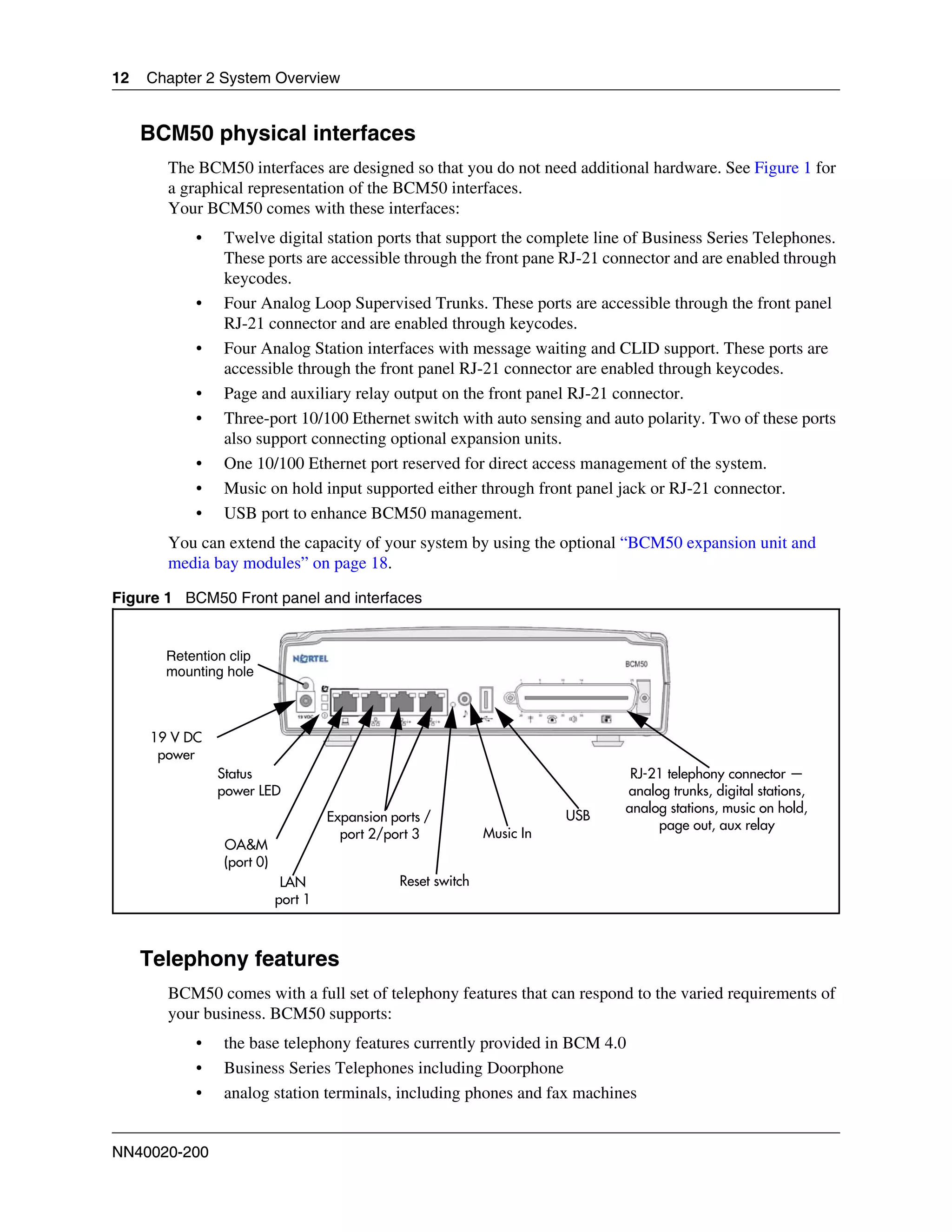 12   Chapter 2 System Overview


     BCM50 physical interfaces
       The BCM50 interfaces are designed so that you do not need additional hardware. See Figure 1 for
       a graphical representation of the BCM50 interfaces.
       Your BCM50 comes with these interfaces:
           •    Twelve digital station ports that support the complete line of Business Series Telephones.
                These ports are accessible through the front pane RJ-21 connector and are enabled through
                keycodes.
           •    Four Analog Loop Supervised Trunks. These ports are accessible through the front panel
                RJ-21 connector and are enabled through keycodes.
           •    Four Analog Station interfaces with message waiting and CLID support. These ports are
                accessible through the front panel RJ-21 connector are enabled through keycodes.
           •    Page and auxiliary relay output on the front panel RJ-21 connector.
           •    Three-port 10/100 Ethernet switch with auto sensing and auto polarity. Two of these ports
                also support connecting optional expansion units.
           •    One 10/100 Ethernet port reserved for direct access management of the system.
           •    Music on hold input supported either through front panel jack or RJ-21 connector.
           •    USB port to enhance BCM50 management.
       You can extend the capacity of your system by using the optional “BCM50 expansion unit and
       media bay modules” on page 18.

Figure 1 BCM50 Front panel and interfaces


       Retention clip
       mounting hole



     19 V DC
      power
               Status                                                           RJ-21 telephony connector —
               power LED                                                       analog trunks, digital stations,
                                                                               analog stations, music on hold,
                                    Expansion ports /                    USB
                                                                                    page out, aux relay
                                      port 2/port 3           Music In
                OA&M
                (port 0)
                            LAN                Reset switch
                           port 1



     Telephony features
       BCM50 comes with a full set of telephony features that can respond to the varied requirements of
       your business. BCM50 supports:
           •    the base telephony features currently provided in BCM 4.0
           •    Business Series Telephones including Doorphone
           •    analog station terminals, including phones and fax machines


NN40020-200
 