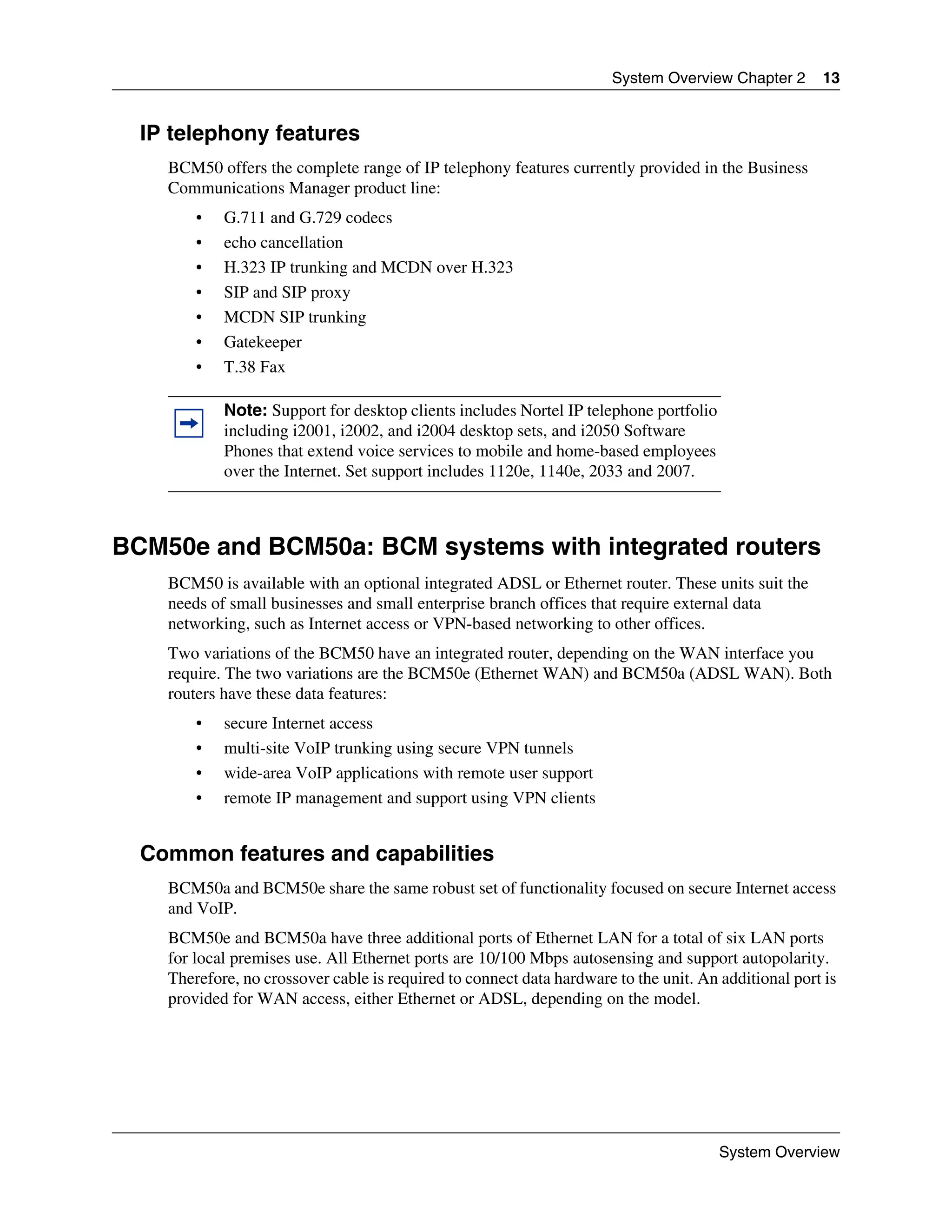 System Overview Chapter 2      13


  IP telephony features
    BCM50 offers the complete range of IP telephony features currently provided in the Business
    Communications Manager product line:
        •   G.711 and G.729 codecs
        •   echo cancellation
        •   H.323 IP trunking and MCDN over H.323
        •   SIP and SIP proxy
        •   MCDN SIP trunking
        •   Gatekeeper
        •   T.38 Fax

            Note: Support for desktop clients includes Nortel IP telephone portfolio
            including i2001, i2002, and i2004 desktop sets, and i2050 Software
            Phones that extend voice services to mobile and home-based employees
            over the Internet. Set support includes 1120e, 1140e, 2033 and 2007.



BCM50e and BCM50a: BCM systems with integrated routers
    BCM50 is available with an optional integrated ADSL or Ethernet router. These units suit the
    needs of small businesses and small enterprise branch offices that require external data
    networking, such as Internet access or VPN-based networking to other offices.
    Two variations of the BCM50 have an integrated router, depending on the WAN interface you
    require. The two variations are the BCM50e (Ethernet WAN) and BCM50a (ADSL WAN). Both
    routers have these data features:
        •   secure Internet access
        •   multi-site VoIP trunking using secure VPN tunnels
        •   wide-area VoIP applications with remote user support
        •   remote IP management and support using VPN clients


  Common features and capabilities
    BCM50a and BCM50e share the same robust set of functionality focused on secure Internet access
    and VoIP.
    BCM50e and BCM50a have three additional ports of Ethernet LAN for a total of six LAN ports
    for local premises use. All Ethernet ports are 10/100 Mbps autosensing and support autopolarity.
    Therefore, no crossover cable is required to connect data hardware to the unit. An additional port is
    provided for WAN access, either Ethernet or ADSL, depending on the model.




                                                                                       System Overview
 