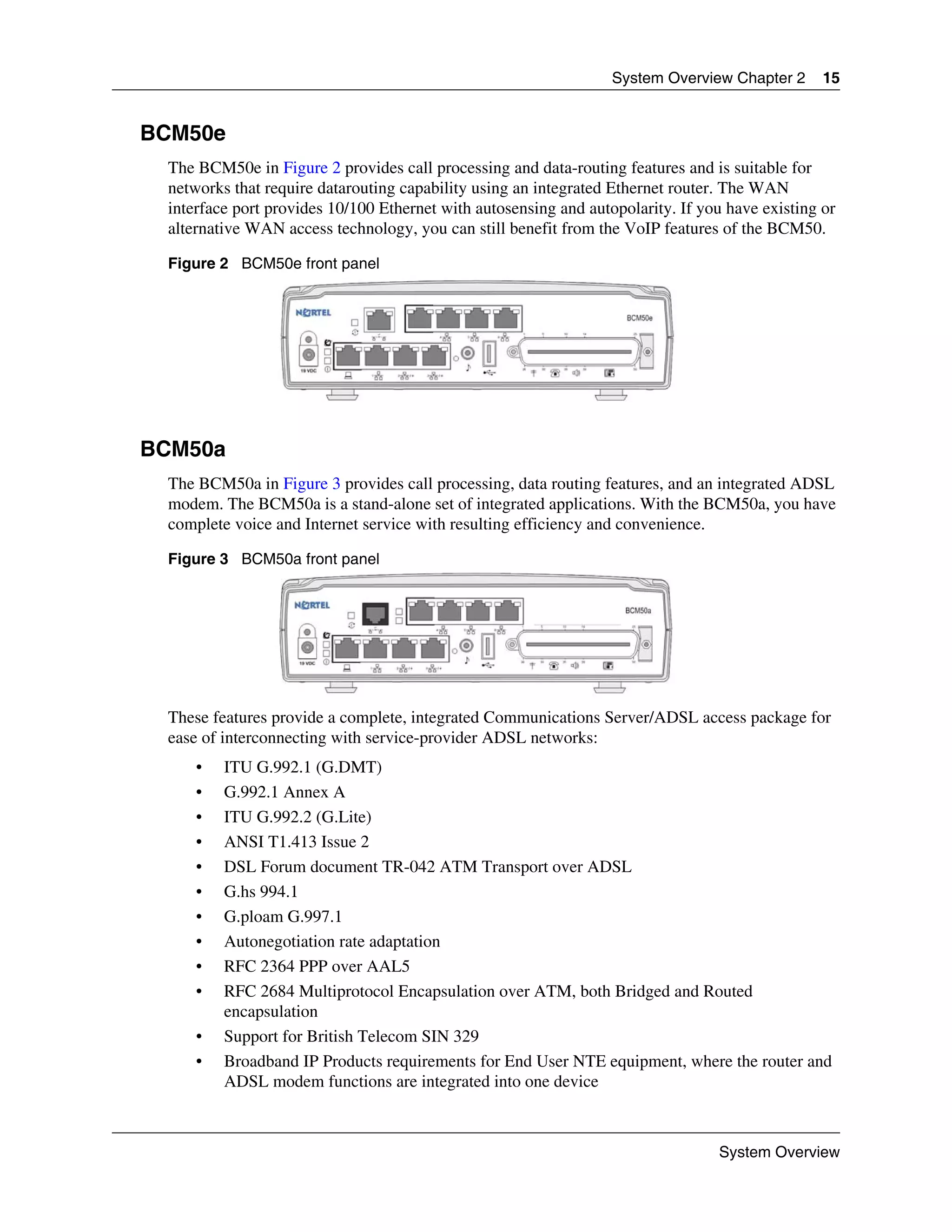 System Overview Chapter 2      15


BCM50e
 The BCM50e in Figure 2 provides call processing and data-routing features and is suitable for
 networks that require datarouting capability using an integrated Ethernet router. The WAN
 interface port provides 10/100 Ethernet with autosensing and autopolarity. If you have existing or
 alternative WAN access technology, you can still benefit from the VoIP features of the BCM50.

 Figure 2 BCM50e front panel




BCM50a
 The BCM50a in Figure 3 provides call processing, data routing features, and an integrated ADSL
 modem. The BCM50a is a stand-alone set of integrated applications. With the BCM50a, you have
 complete voice and Internet service with resulting efficiency and convenience.

 Figure 3 BCM50a front panel




 These features provide a complete, integrated Communications Server/ADSL access package for
 ease of interconnecting with service-provider ADSL networks:
     •   ITU G.992.1 (G.DMT)
     •   G.992.1 Annex A
     •   ITU G.992.2 (G.Lite)
     •   ANSI T1.413 Issue 2
     •   DSL Forum document TR-042 ATM Transport over ADSL
     •   G.hs 994.1
     •   G.ploam G.997.1
     •   Autonegotiation rate adaptation
     •   RFC 2364 PPP over AAL5
     •   RFC 2684 Multiprotocol Encapsulation over ATM, both Bridged and Routed
         encapsulation
     •   Support for British Telecom SIN 329
     •   Broadband IP Products requirements for End User NTE equipment, where the router and
         ADSL modem functions are integrated into one device



                                                                                 System Overview
 