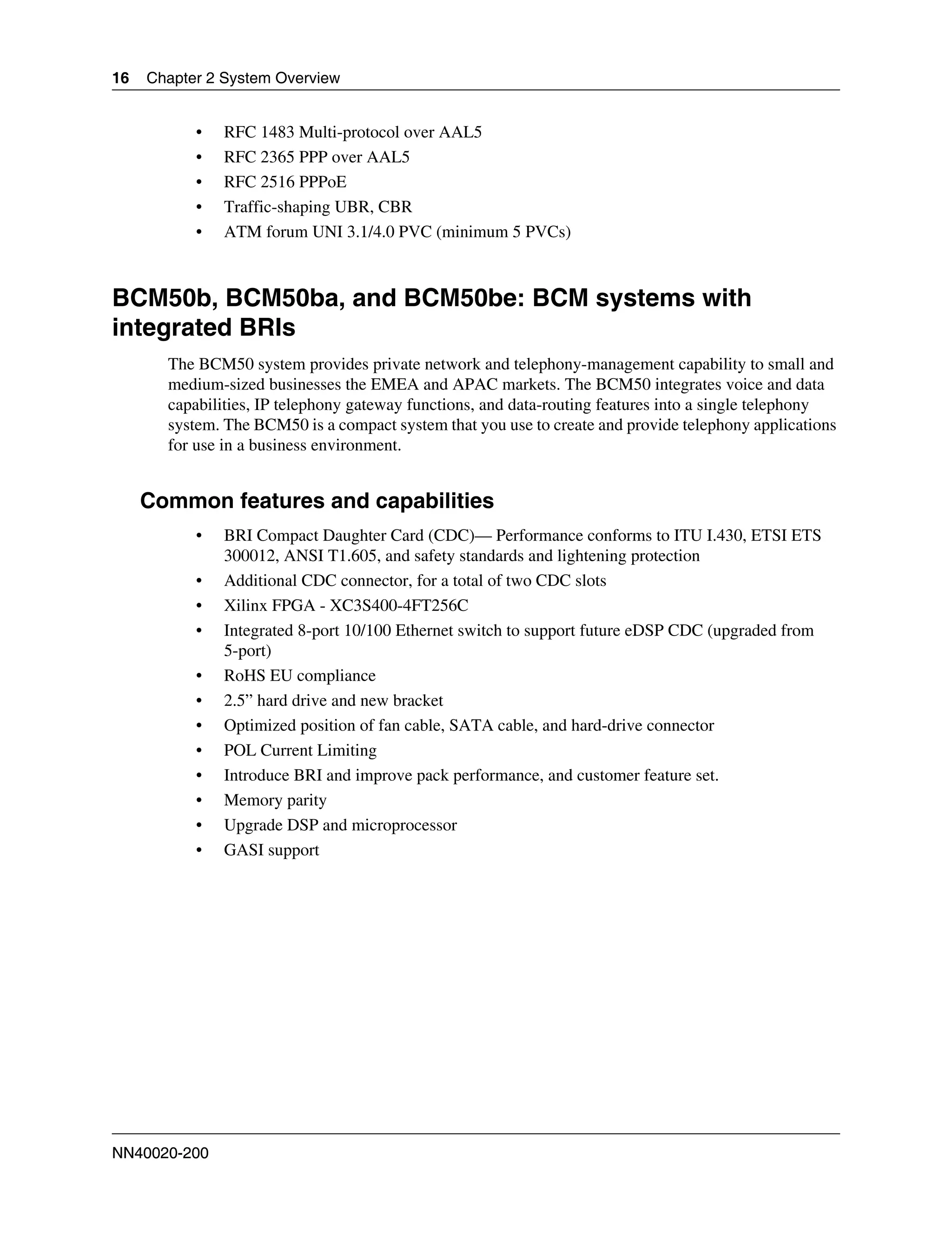 16   Chapter 2 System Overview


           •   RFC 1483 Multi-protocol over AAL5
           •   RFC 2365 PPP over AAL5
           •   RFC 2516 PPPoE
           •   Traffic-shaping UBR, CBR
           •   ATM forum UNI 3.1/4.0 PVC (minimum 5 PVCs)



BCM50b, BCM50ba, and BCM50be: BCM systems with
integrated BRIs
       The BCM50 system provides private network and telephony-management capability to small and
       medium-sized businesses the EMEA and APAC markets. The BCM50 integrates voice and data
       capabilities, IP telephony gateway functions, and data-routing features into a single telephony
       system. The BCM50 is a compact system that you use to create and provide telephony applications
       for use in a business environment.


     Common features and capabilities
           •   BRI Compact Daughter Card (CDC)— Performance conforms to ITU I.430, ETSI ETS
               300012, ANSI T1.605, and safety standards and lightening protection
           •   Additional CDC connector, for a total of two CDC slots
           •   Xilinx FPGA - XC3S400-4FT256C
           •   Integrated 8-port 10/100 Ethernet switch to support future eDSP CDC (upgraded from
               5-port)
           •   RoHS EU compliance
           •   2.5” hard drive and new bracket
           •   Optimized position of fan cable, SATA cable, and hard-drive connector
           •   POL Current Limiting
           •   Introduce BRI and improve pack performance, and customer feature set.
           •   Memory parity
           •   Upgrade DSP and microprocessor
           •   GASI support




NN40020-200
 