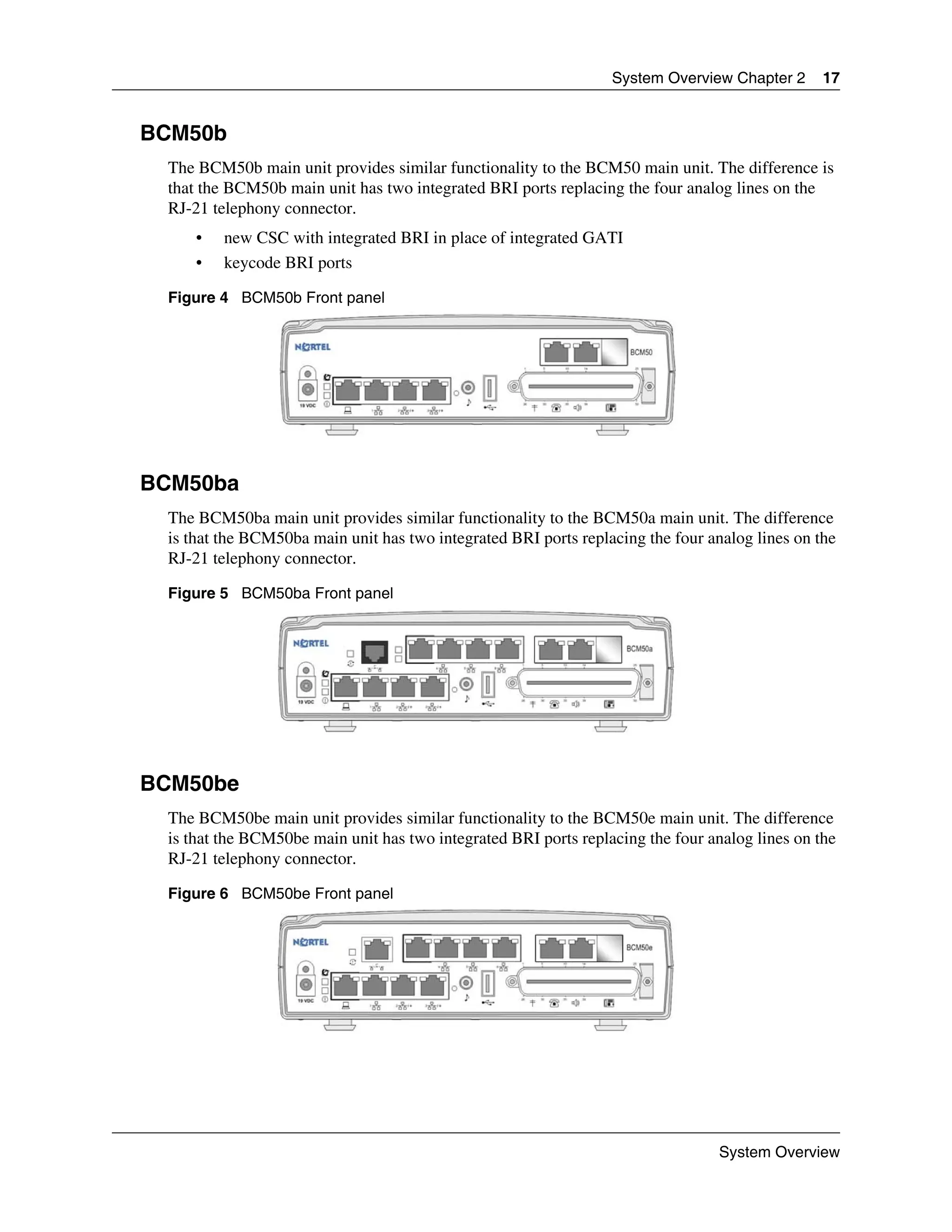 System Overview Chapter 2      17


BCM50b
 The BCM50b main unit provides similar functionality to the BCM50 main unit. The difference is
 that the BCM50b main unit has two integrated BRI ports replacing the four analog lines on the
 RJ-21 telephony connector.
     •   new CSC with integrated BRI in place of integrated GATI
     •   keycode BRI ports

 Figure 4 BCM50b Front panel




BCM50ba
 The BCM50ba main unit provides similar functionality to the BCM50a main unit. The difference
 is that the BCM50ba main unit has two integrated BRI ports replacing the four analog lines on the
 RJ-21 telephony connector.

 Figure 5 BCM50ba Front panel




BCM50be
 The BCM50be main unit provides similar functionality to the BCM50e main unit. The difference
 is that the BCM50be main unit has two integrated BRI ports replacing the four analog lines on the
 RJ-21 telephony connector.

 Figure 6 BCM50be Front panel




                                                                                 System Overview
 