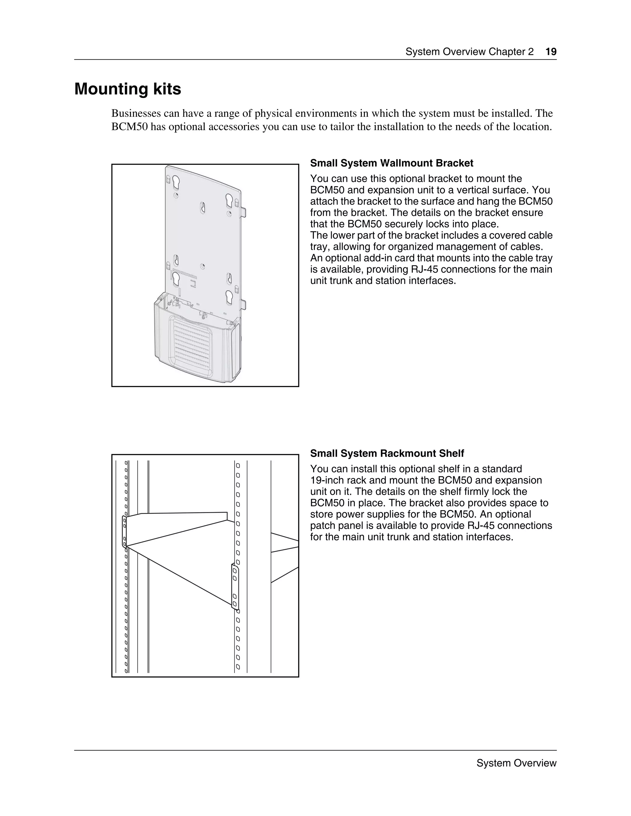 System Overview Chapter 2       19


Mounting kits
    Businesses can have a range of physical environments in which the system must be installed. The
    BCM50 has optional accessories you can use to tailor the installation to the needs of the location.


                                                Small System Wallmount Bracket
                                                You can use this optional bracket to mount the
                                                BCM50 and expansion unit to a vertical surface. You
                                                attach the bracket to the surface and hang the BCM50
                                                from the bracket. The details on the bracket ensure
                                                that the BCM50 securely locks into place.
                                                The lower part of the bracket includes a covered cable
                                                tray, allowing for organized management of cables.
                                                An optional add-in card that mounts into the cable tray
                                                is available, providing RJ-45 connections for the main
                                                unit trunk and station interfaces.




                                                Small System Rackmount Shelf
                                                You can install this optional shelf in a standard
                                                19-inch rack and mount the BCM50 and expansion
                                                unit on it. The details on the shelf firmly lock the
                                                BCM50 in place. The bracket also provides space to
                                                store power supplies for the BCM50. An optional
                                                patch panel is available to provide RJ-45 connections
                                                for the main unit trunk and station interfaces.




                                                                                     System Overview
 