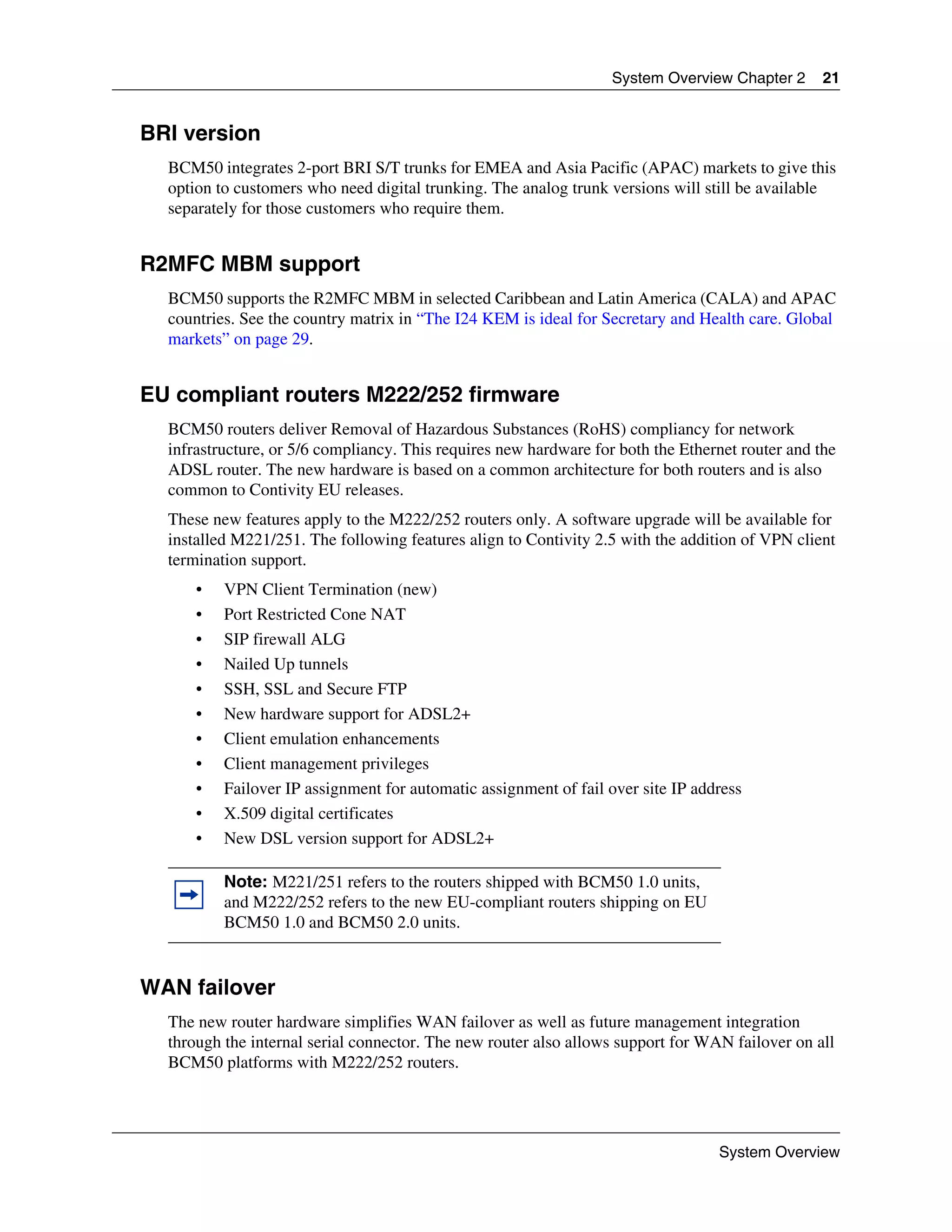 System Overview Chapter 2      21


BRI version
  BCM50 integrates 2-port BRI S/T trunks for EMEA and Asia Pacific (APAC) markets to give this
  option to customers who need digital trunking. The analog trunk versions will still be available
  separately for those customers who require them.


R2MFC MBM support
  BCM50 supports the R2MFC MBM in selected Caribbean and Latin America (CALA) and APAC
  countries. See the country matrix in “The I24 KEM is ideal for Secretary and Health care. Global
  markets” on page 29.


EU compliant routers M222/252 firmware
  BCM50 routers deliver Removal of Hazardous Substances (RoHS) compliancy for network
  infrastructure, or 5/6 compliancy. This requires new hardware for both the Ethernet router and the
  ADSL router. The new hardware is based on a common architecture for both routers and is also
  common to Contivity EU releases.
  These new features apply to the M222/252 routers only. A software upgrade will be available for
  installed M221/251. The following features align to Contivity 2.5 with the addition of VPN client
  termination support.
      •   VPN Client Termination (new)
      •   Port Restricted Cone NAT
      •   SIP firewall ALG
      •   Nailed Up tunnels
      •   SSH, SSL and Secure FTP
      •   New hardware support for ADSL2+
      •   Client emulation enhancements
      •   Client management privileges
      •   Failover IP assignment for automatic assignment of fail over site IP address
      •   X.509 digital certificates
      •   New DSL version support for ADSL2+

          Note: M221/251 refers to the routers shipped with BCM50 1.0 units,
          and M222/252 refers to the new EU-compliant routers shipping on EU
          BCM50 1.0 and BCM50 2.0 units.


WAN failover
  The new router hardware simplifies WAN failover as well as future management integration
  through the internal serial connector. The new router also allows support for WAN failover on all
  BCM50 platforms with M222/252 routers.




                                                                                  System Overview
 