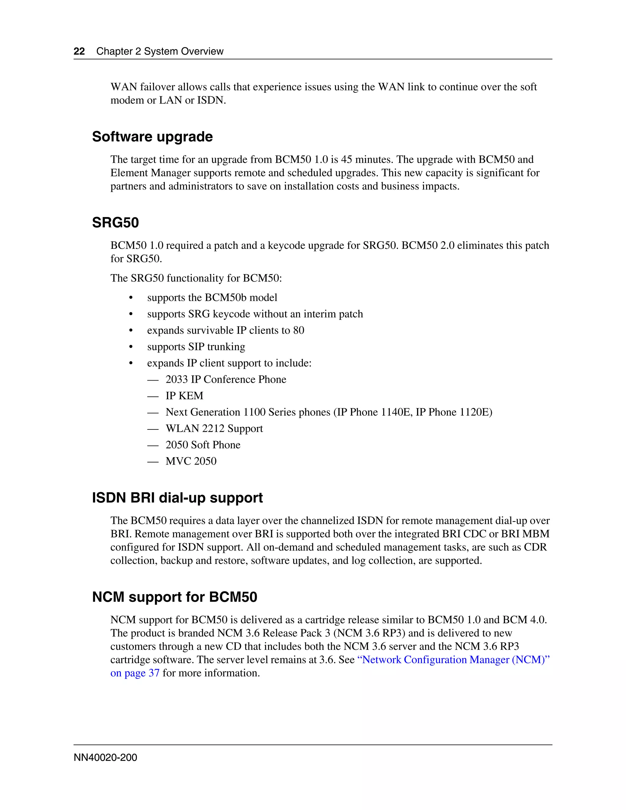 22   Chapter 2 System Overview


       WAN failover allows calls that experience issues using the WAN link to continue over the soft
       modem or LAN or ISDN.


     Software upgrade
       The target time for an upgrade from BCM50 1.0 is 45 minutes. The upgrade with BCM50 and
       Element Manager supports remote and scheduled upgrades. This new capacity is significant for
       partners and administrators to save on installation costs and business impacts.


     SRG50
       BCM50 1.0 required a patch and a keycode upgrade for SRG50. BCM50 2.0 eliminates this patch
       for SRG50.
       The SRG50 functionality for BCM50:
           •   supports the BCM50b model
           •   supports SRG keycode without an interim patch
           •   expands survivable IP clients to 80
           •   supports SIP trunking
           •   expands IP client support to include:
               — 2033 IP Conference Phone
               — IP KEM
               — Next Generation 1100 Series phones (IP Phone 1140E, IP Phone 1120E)
               — WLAN 2212 Support
               — 2050 Soft Phone
               — MVC 2050


     ISDN BRI dial-up support
       The BCM50 requires a data layer over the channelized ISDN for remote management dial-up over
       BRI. Remote management over BRI is supported both over the integrated BRI CDC or BRI MBM
       configured for ISDN support. All on-demand and scheduled management tasks, are such as CDR
       collection, backup and restore, software updates, and log collection, are supported.


     NCM support for BCM50
       NCM support for BCM50 is delivered as a cartridge release similar to BCM50 1.0 and BCM 4.0.
       The product is branded NCM 3.6 Release Pack 3 (NCM 3.6 RP3) and is delivered to new
       customers through a new CD that includes both the NCM 3.6 server and the NCM 3.6 RP3
       cartridge software. The server level remains at 3.6. See “Network Configuration Manager (NCM)”
       on page 37 for more information.




NN40020-200
 
