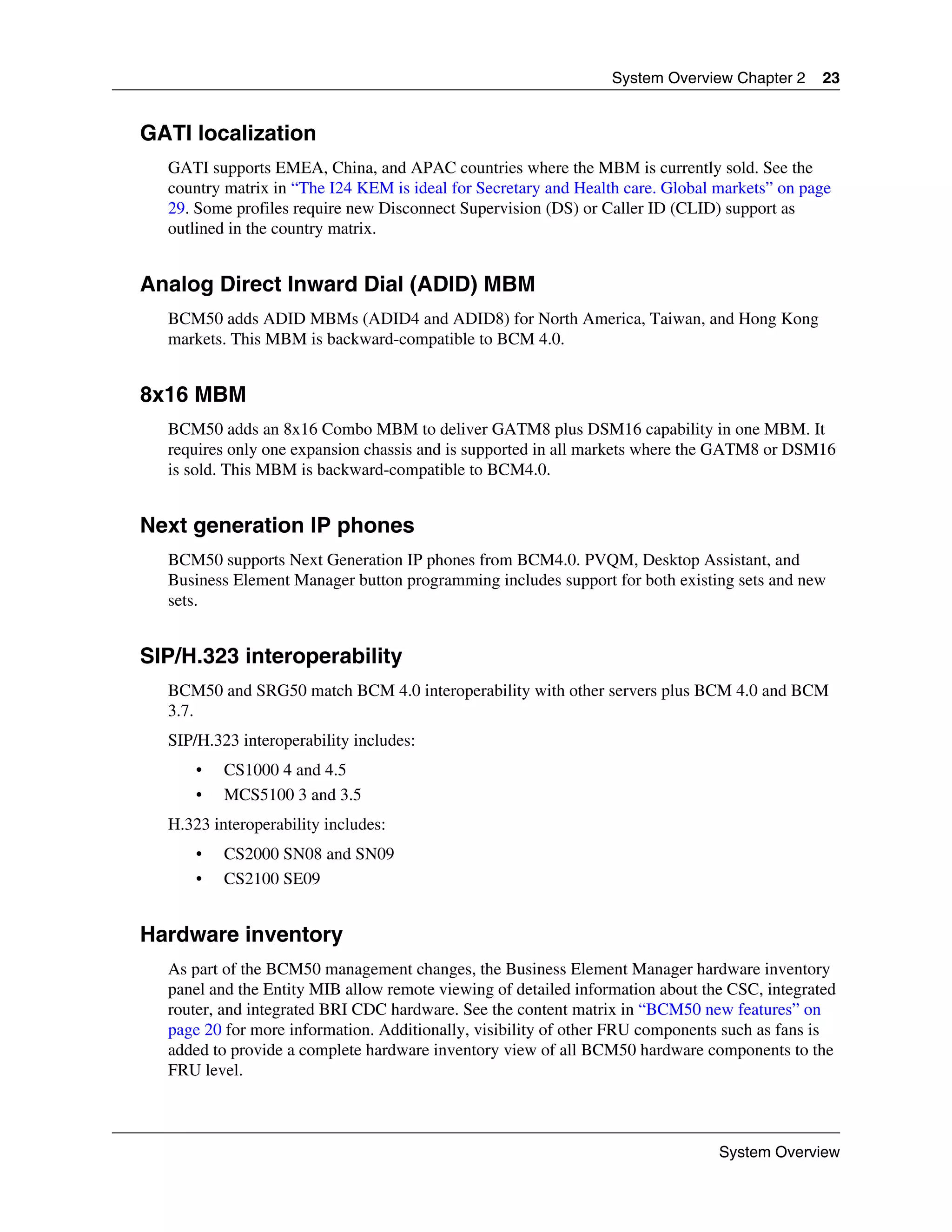 System Overview Chapter 2     23


GATI localization
  GATI supports EMEA, China, and APAC countries where the MBM is currently sold. See the
  country matrix in “The I24 KEM is ideal for Secretary and Health care. Global markets” on page
  29. Some profiles require new Disconnect Supervision (DS) or Caller ID (CLID) support as
  outlined in the country matrix.


Analog Direct Inward Dial (ADID) MBM
  BCM50 adds ADID MBMs (ADID4 and ADID8) for North America, Taiwan, and Hong Kong
  markets. This MBM is backward-compatible to BCM 4.0.


8x16 MBM
  BCM50 adds an 8x16 Combo MBM to deliver GATM8 plus DSM16 capability in one MBM. It
  requires only one expansion chassis and is supported in all markets where the GATM8 or DSM16
  is sold. This MBM is backward-compatible to BCM4.0.


Next generation IP phones
  BCM50 supports Next Generation IP phones from BCM4.0. PVQM, Desktop Assistant, and
  Business Element Manager button programming includes support for both existing sets and new
  sets.


SIP/H.323 interoperability
  BCM50 and SRG50 match BCM 4.0 interoperability with other servers plus BCM 4.0 and BCM
  3.7.
  SIP/H.323 interoperability includes:
      •   CS1000 4 and 4.5
      •   MCS5100 3 and 3.5
  H.323 interoperability includes:
      •   CS2000 SN08 and SN09
      •   CS2100 SE09


Hardware inventory
  As part of the BCM50 management changes, the Business Element Manager hardware inventory
  panel and the Entity MIB allow remote viewing of detailed information about the CSC, integrated
  router, and integrated BRI CDC hardware. See the content matrix in “BCM50 new features” on
  page 20 for more information. Additionally, visibility of other FRU components such as fans is
  added to provide a complete hardware inventory view of all BCM50 hardware components to the
  FRU level.



                                                                                System Overview
 