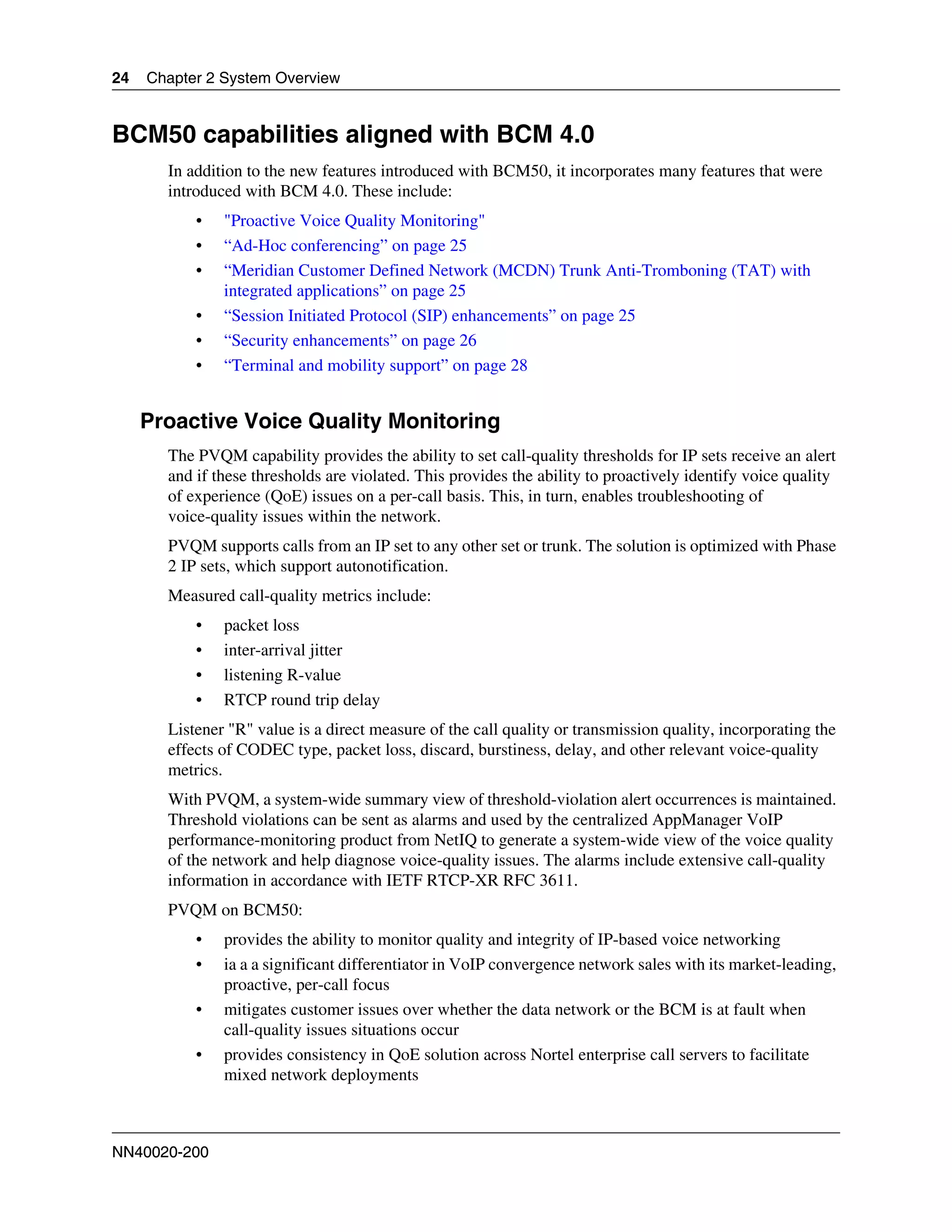24   Chapter 2 System Overview


BCM50 capabilities aligned with BCM 4.0
       In addition to the new features introduced with BCM50, it incorporates many features that were
       introduced with BCM 4.0. These include:
           •   "Proactive Voice Quality Monitoring"
           •   “Ad-Hoc conferencing” on page 25
           •   “Meridian Customer Defined Network (MCDN) Trunk Anti-Tromboning (TAT) with
               integrated applications” on page 25
           •   “Session Initiated Protocol (SIP) enhancements” on page 25
           •   “Security enhancements” on page 26
           •   “Terminal and mobility support” on page 28


     Proactive Voice Quality Monitoring
       The PVQM capability provides the ability to set call-quality thresholds for IP sets receive an alert
       and if these thresholds are violated. This provides the ability to proactively identify voice quality
       of experience (QoE) issues on a per-call basis. This, in turn, enables troubleshooting of
       voice-quality issues within the network.
       PVQM supports calls from an IP set to any other set or trunk. The solution is optimized with Phase
       2 IP sets, which support autonotification.
       Measured call-quality metrics include:
           •   packet loss
           •   inter-arrival jitter
           •   listening R-value
           •   RTCP round trip delay
       Listener "R" value is a direct measure of the call quality or transmission quality, incorporating the
       effects of CODEC type, packet loss, discard, burstiness, delay, and other relevant voice-quality
       metrics.
       With PVQM, a system-wide summary view of threshold-violation alert occurrences is maintained.
       Threshold violations can be sent as alarms and used by the centralized AppManager VoIP
       performance-monitoring product from NetIQ to generate a system-wide view of the voice quality
       of the network and help diagnose voice-quality issues. The alarms include extensive call-quality
       information in accordance with IETF RTCP-XR RFC 3611.
       PVQM on BCM50:
           •   provides the ability to monitor quality and integrity of IP-based voice networking
           •   ia a a significant differentiator in VoIP convergence network sales with its market-leading,
               proactive, per-call focus
           •   mitigates customer issues over whether the data network or the BCM is at fault when
               call-quality issues situations occur
           •   provides consistency in QoE solution across Nortel enterprise call servers to facilitate
               mixed network deployments



NN40020-200
 