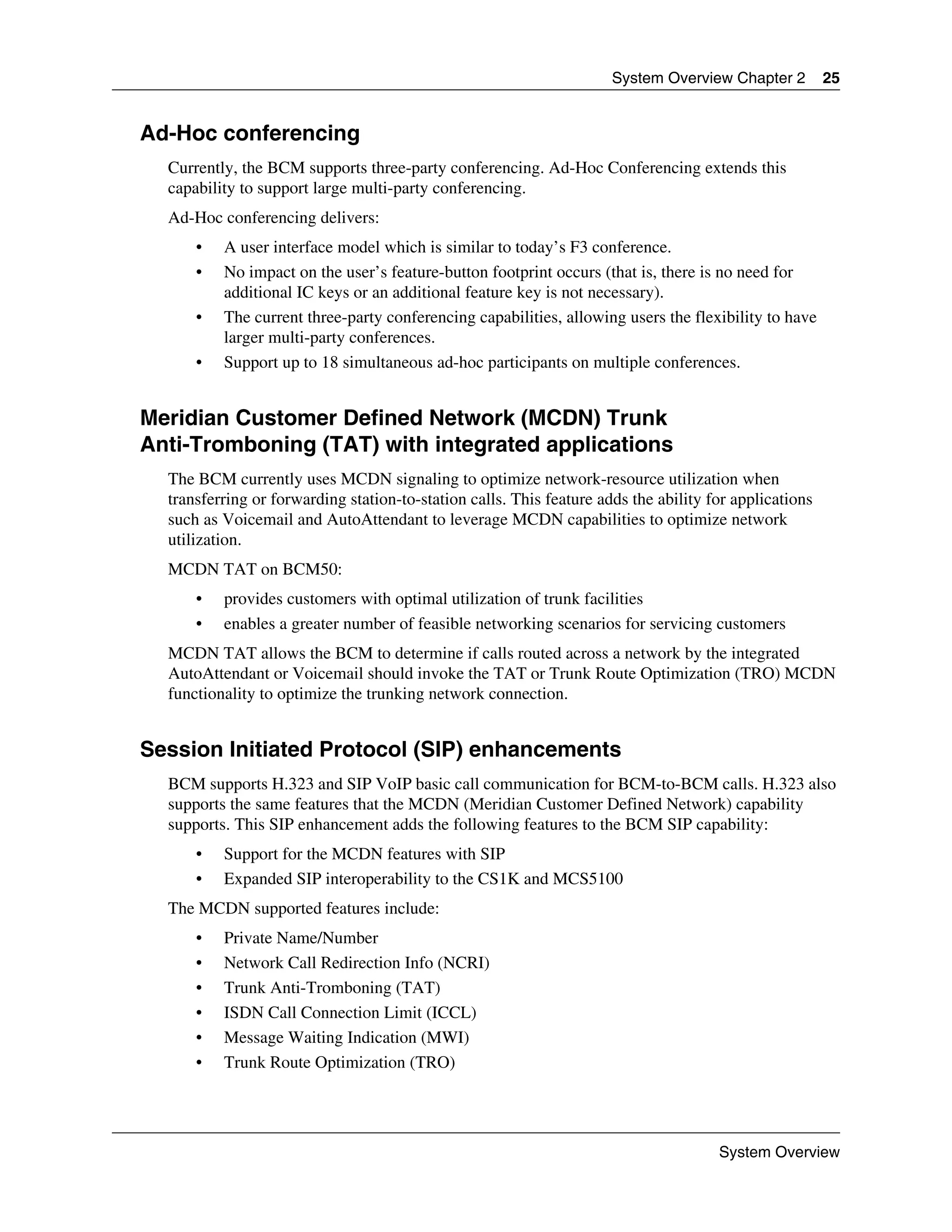 System Overview Chapter 2         25


Ad-Hoc conferencing
  Currently, the BCM supports three-party conferencing. Ad-Hoc Conferencing extends this
  capability to support large multi-party conferencing.
  Ad-Hoc conferencing delivers:
      •   A user interface model which is similar to today’s F3 conference.
      •   No impact on the user’s feature-button footprint occurs (that is, there is no need for
          additional IC keys or an additional feature key is not necessary).
      •   The current three-party conferencing capabilities, allowing users the flexibility to have
          larger multi-party conferences.
      •   Support up to 18 simultaneous ad-hoc participants on multiple conferences.


Meridian Customer Defined Network (MCDN) Trunk
Anti-Tromboning (TAT) with integrated applications
  The BCM currently uses MCDN signaling to optimize network-resource utilization when
  transferring or forwarding station-to-station calls. This feature adds the ability for applications
  such as Voicemail and AutoAttendant to leverage MCDN capabilities to optimize network
  utilization.
  MCDN TAT on BCM50:
      •   provides customers with optimal utilization of trunk facilities
      •   enables a greater number of feasible networking scenarios for servicing customers
  MCDN TAT allows the BCM to determine if calls routed across a network by the integrated
  AutoAttendant or Voicemail should invoke the TAT or Trunk Route Optimization (TRO) MCDN
  functionality to optimize the trunking network connection.


Session Initiated Protocol (SIP) enhancements
  BCM supports H.323 and SIP VoIP basic call communication for BCM-to-BCM calls. H.323 also
  supports the same features that the MCDN (Meridian Customer Defined Network) capability
  supports. This SIP enhancement adds the following features to the BCM SIP capability:
      •   Support for the MCDN features with SIP
      •   Expanded SIP interoperability to the CS1K and MCS5100
  The MCDN supported features include:
      •   Private Name/Number
      •   Network Call Redirection Info (NCRI)
      •   Trunk Anti-Tromboning (TAT)
      •   ISDN Call Connection Limit (ICCL)
      •   Message Waiting Indication (MWI)
      •   Trunk Route Optimization (TRO)




                                                                                      System Overview
 
