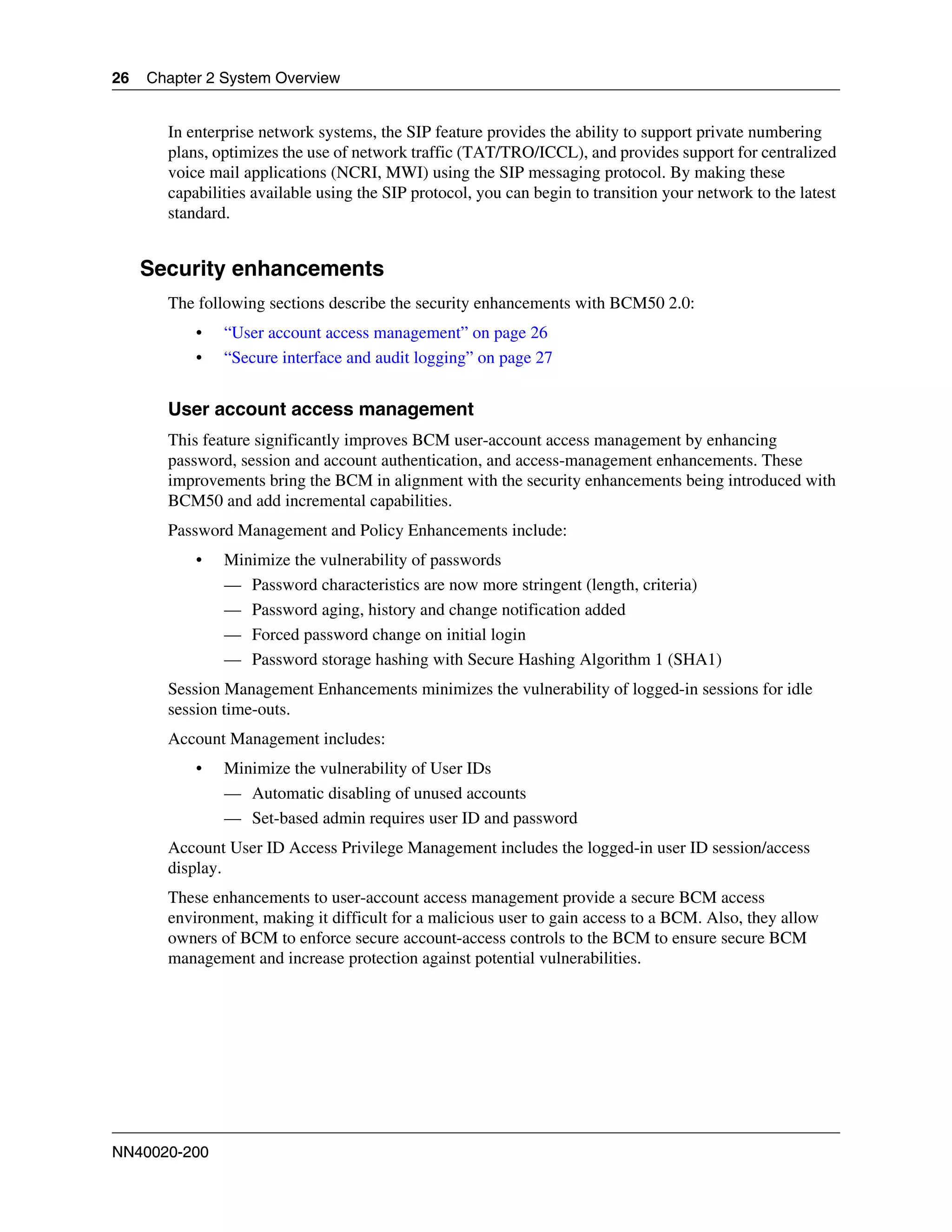 26   Chapter 2 System Overview


       In enterprise network systems, the SIP feature provides the ability to support private numbering
       plans, optimizes the use of network traffic (TAT/TRO/ICCL), and provides support for centralized
       voice mail applications (NCRI, MWI) using the SIP messaging protocol. By making these
       capabilities available using the SIP protocol, you can begin to transition your network to the latest
       standard.


     Security enhancements
       The following sections describe the security enhancements with BCM50 2.0:
           •   “User account access management” on page 26
           •   “Secure interface and audit logging” on page 27


       User account access management
       This feature significantly improves BCM user-account access management by enhancing
       password, session and account authentication, and access-management enhancements. These
       improvements bring the BCM in alignment with the security enhancements being introduced with
       BCM50 and add incremental capabilities.
       Password Management and Policy Enhancements include:
           •   Minimize the vulnerability of passwords
               — Password characteristics are now more stringent (length, criteria)
               — Password aging, history and change notification added
               — Forced password change on initial login
               — Password storage hashing with Secure Hashing Algorithm 1 (SHA1)
       Session Management Enhancements minimizes the vulnerability of logged-in sessions for idle
       session time-outs.
       Account Management includes:
           •   Minimize the vulnerability of User IDs
               — Automatic disabling of unused accounts
               — Set-based admin requires user ID and password
       Account User ID Access Privilege Management includes the logged-in user ID session/access
       display.
       These enhancements to user-account access management provide a secure BCM access
       environment, making it difficult for a malicious user to gain access to a BCM. Also, they allow
       owners of BCM to enforce secure account-access controls to the BCM to ensure secure BCM
       management and increase protection against potential vulnerabilities.




NN40020-200
 