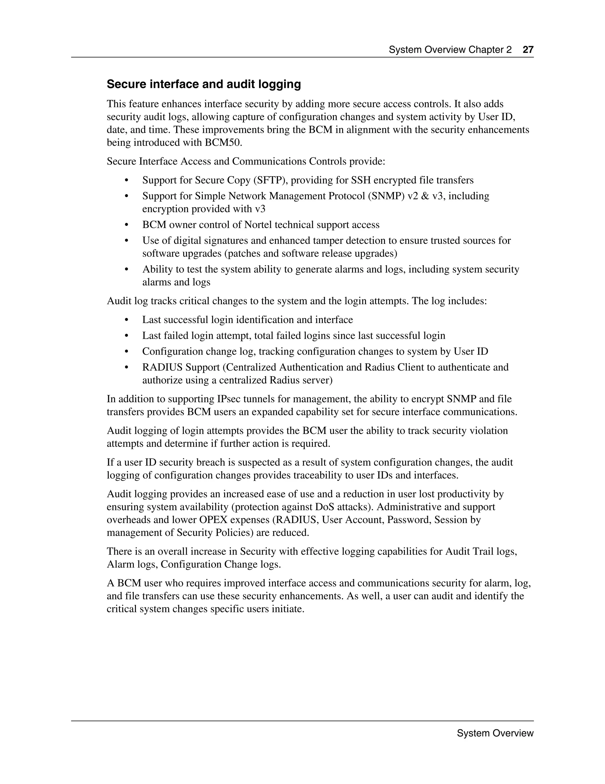 System Overview Chapter 2         27


Secure interface and audit logging
This feature enhances interface security by adding more secure access controls. It also adds
security audit logs, allowing capture of configuration changes and system activity by User ID,
date, and time. These improvements bring the BCM in alignment with the security enhancements
being introduced with BCM50.
Secure Interface Access and Communications Controls provide:
    •   Support for Secure Copy (SFTP), providing for SSH encrypted file transfers
    •   Support for Simple Network Management Protocol (SNMP) v2 & v3, including
        encryption provided with v3
    •   BCM owner control of Nortel technical support access
    •   Use of digital signatures and enhanced tamper detection to ensure trusted sources for
        software upgrades (patches and software release upgrades)
    •   Ability to test the system ability to generate alarms and logs, including system security
        alarms and logs
Audit log tracks critical changes to the system and the login attempts. The log includes:
    •   Last successful login identification and interface
    •   Last failed login attempt, total failed logins since last successful login
    •   Configuration change log, tracking configuration changes to system by User ID
    •   RADIUS Support (Centralized Authentication and Radius Client to authenticate and
        authorize using a centralized Radius server)
In addition to supporting IPsec tunnels for management, the ability to encrypt SNMP and file
transfers provides BCM users an expanded capability set for secure interface communications.
Audit logging of login attempts provides the BCM user the ability to track security violation
attempts and determine if further action is required.
If a user ID security breach is suspected as a result of system configuration changes, the audit
logging of configuration changes provides traceability to user IDs and interfaces.
Audit logging provides an increased ease of use and a reduction in user lost productivity by
ensuring system availability (protection against DoS attacks). Administrative and support
overheads and lower OPEX expenses (RADIUS, User Account, Password, Session by
management of Security Policies) are reduced.
There is an overall increase in Security with effective logging capabilities for Audit Trail logs,
Alarm logs, Configuration Change logs.
A BCM user who requires improved interface access and communications security for alarm, log,
and file transfers can use these security enhancements. As well, a user can audit and identify the
critical system changes specific users initiate.




                                                                                   System Overview
 