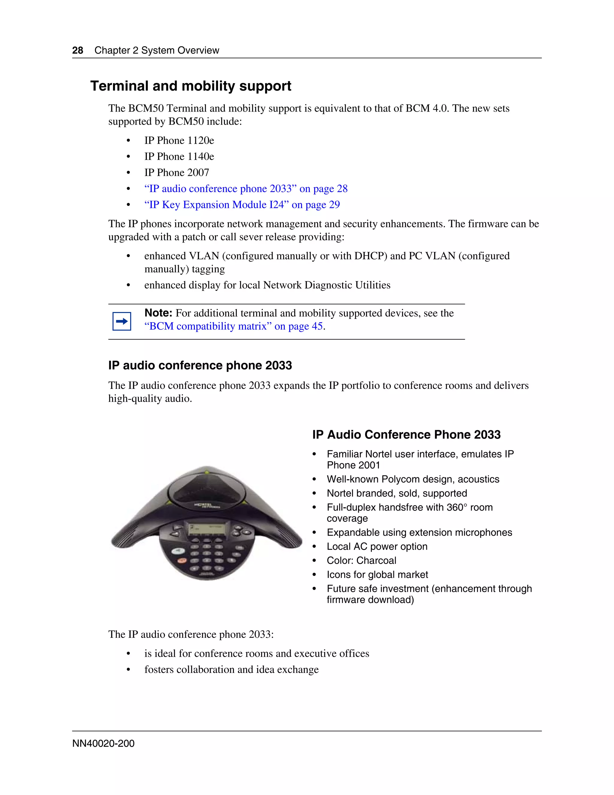 28   Chapter 2 System Overview


     Terminal and mobility support
       The BCM50 Terminal and mobility support is equivalent to that of BCM 4.0. The new sets
       supported by BCM50 include:
           •   IP Phone 1120e
           •   IP Phone 1140e
           •   IP Phone 2007
           •   “IP audio conference phone 2033” on page 28
           •   “IP Key Expansion Module I24” on page 29
       The IP phones incorporate network management and security enhancements. The firmware can be
       upgraded with a patch or call sever release providing:
           •   enhanced VLAN (configured manually or with DHCP) and PC VLAN (configured
               manually) tagging
           •   enhanced display for local Network Diagnostic Utilities

               Note: For additional terminal and mobility supported devices, see the
               “BCM compatibility matrix” on page 45.


       IP audio conference phone 2033
       The IP audio conference phone 2033 expands the IP portfolio to conference rooms and delivers
       high-quality audio.


                                                     IP Audio Conference Phone 2033
                                                     •   Familiar Nortel user interface, emulates IP
                                                         Phone 2001
                                                     •   Well-known Polycom design, acoustics
                                                     •   Nortel branded, sold, supported
                                                     •   Full-duplex handsfree with 360° room
                                                         coverage
                                                     •   Expandable using extension microphones
                                                     •   Local AC power option
                                                     •   Color: Charcoal
                                                     •   Icons for global market
                                                     •   Future safe investment (enhancement through
                                                         firmware download)


       The IP audio conference phone 2033:
           •   is ideal for conference rooms and executive offices
           •   fosters collaboration and idea exchange




NN40020-200
 
