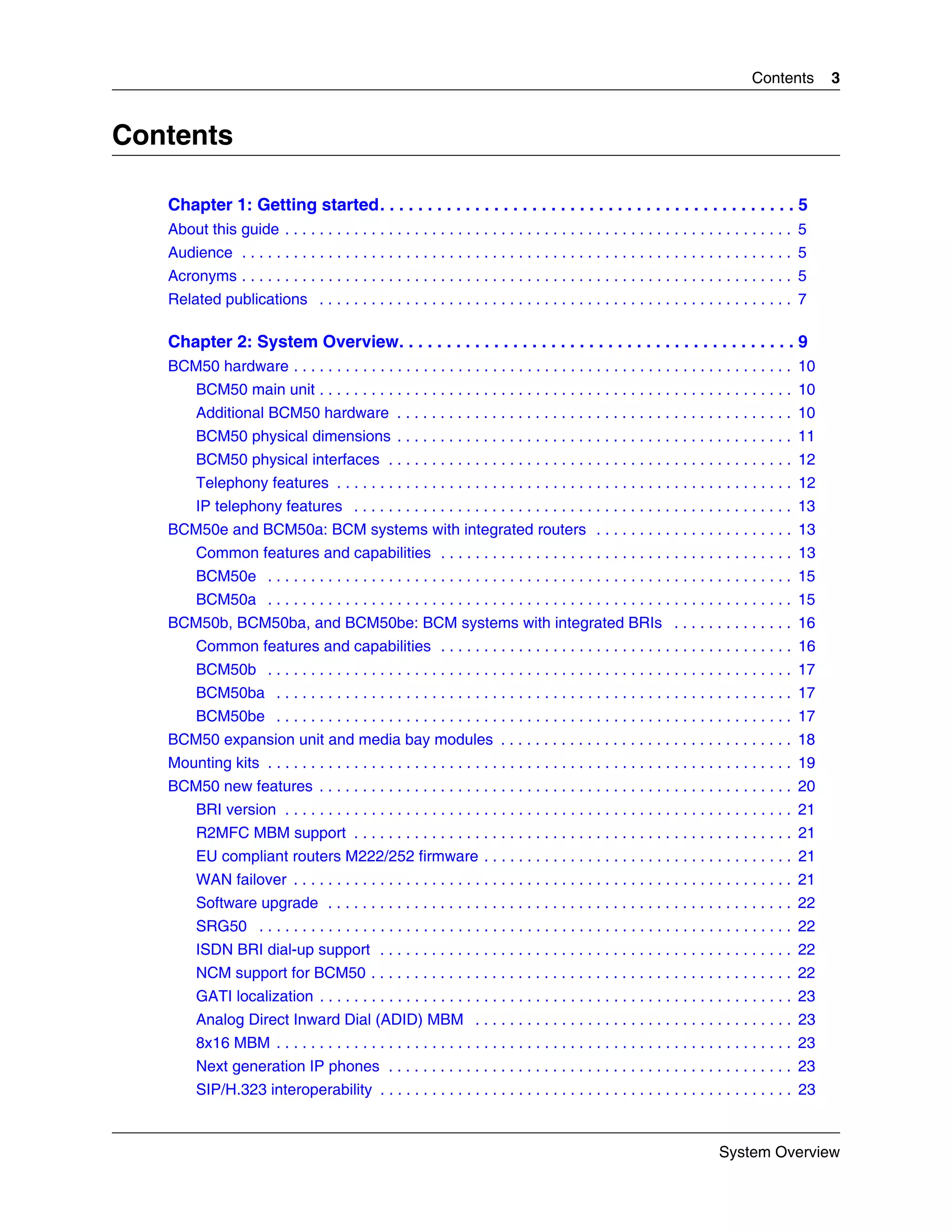 Contents       3


Contents

   Chapter 1: Getting started. . . . . . . . . . . . . . . . . . . . . . . . . . . . . . . . . . . . . . . . . . . . 5
   About this guide . . . . . . . . . . . . . . . . . . . . . . . . . . . . . . . . . . . . . . . . . . . . . . . . . . . . . . . . . . . 5
   Audience . . . . . . . . . . . . . . . . . . . . . . . . . . . . . . . . . . . . . . . . . . . . . . . . . . . . . . . . . . . . . . . . 5
   Acronyms . . . . . . . . . . . . . . . . . . . . . . . . . . . . . . . . . . . . . . . . . . . . . . . . . . . . . . . . . . . . . . . . 5
   Related publications . . . . . . . . . . . . . . . . . . . . . . . . . . . . . . . . . . . . . . . . . . . . . . . . . . . . . . . 7

   Chapter 2: System Overview. . . . . . . . . . . . . . . . . . . . . . . . . . . . . . . . . . . . . . . . . . 9
   BCM50 hardware . . . . . . . . . . . . . . . . . . . . . . . . . . . . . . . . . . . . . . . . . . . . . . . . . . . . . . . . . . 10
         BCM50 main unit . . . . . . . . . . . . . . . . . . . . . . . . . . . . . . . . . . . . . . . . . . . . . . . . . . . . . . . 10
         Additional BCM50 hardware . . . . . . . . . . . . . . . . . . . . . . . . . . . . . . . . . . . . . . . . . . . . . . 10
         BCM50 physical dimensions . . . . . . . . . . . . . . . . . . . . . . . . . . . . . . . . . . . . . . . . . . . . . . 11
         BCM50 physical interfaces . . . . . . . . . . . . . . . . . . . . . . . . . . . . . . . . . . . . . . . . . . . . . . . 12
         Telephony features . . . . . . . . . . . . . . . . . . . . . . . . . . . . . . . . . . . . . . . . . . . . . . . . . . . . . 12
         IP telephony features . . . . . . . . . . . . . . . . . . . . . . . . . . . . . . . . . . . . . . . . . . . . . . . . . . . 13
   BCM50e and BCM50a: BCM systems with integrated routers . . . . . . . . . . . . . . . . . . . . . . . 13
         Common features and capabilities . . . . . . . . . . . . . . . . . . . . . . . . . . . . . . . . . . . . . . . . . 13
         BCM50e . . . . . . . . . . . . . . . . . . . . . . . . . . . . . . . . . . . . . . . . . . . . . . . . . . . . . . . . . . . . . 15
         BCM50a . . . . . . . . . . . . . . . . . . . . . . . . . . . . . . . . . . . . . . . . . . . . . . . . . . . . . . . . . . . . . 15
   BCM50b, BCM50ba, and BCM50be: BCM systems with integrated BRIs . . . . . . . . . . . . . . 16
         Common features and capabilities . . . . . . . . . . . . . . . . . . . . . . . . . . . . . . . . . . . . . . . . . 16
         BCM50b . . . . . . . . . . . . . . . . . . . . . . . . . . . . . . . . . . . . . . . . . . . . . . . . . . . . . . . . . . . . . 17
         BCM50ba . . . . . . . . . . . . . . . . . . . . . . . . . . . . . . . . . . . . . . . . . . . . . . . . . . . . . . . . . . . . 17
         BCM50be . . . . . . . . . . . . . . . . . . . . . . . . . . . . . . . . . . . . . . . . . . . . . . . . . . . . . . . . . . . . 17
   BCM50 expansion unit and media bay modules . . . . . . . . . . . . . . . . . . . . . . . . . . . . . . . . . . 18
   Mounting kits . . . . . . . . . . . . . . . . . . . . . . . . . . . . . . . . . . . . . . . . . . . . . . . . . . . . . . . . . . . . . 19
   BCM50 new features . . . . . . . . . . . . . . . . . . . . . . . . . . . . . . . . . . . . . . . . . . . . . . . . . . . . . . . 20
         BRI version . . . . . . . . . . . . . . . . . . . . . . . . . . . . . . . . . . . . . . . . . . . . . . . . . . . . . . . . . . . 21
         R2MFC MBM support . . . . . . . . . . . . . . . . . . . . . . . . . . . . . . . . . . . . . . . . . . . . . . . . . . . 21
         EU compliant routers M222/252 firmware . . . . . . . . . . . . . . . . . . . . . . . . . . . . . . . . . . . . 21
         WAN failover . . . . . . . . . . . . . . . . . . . . . . . . . . . . . . . . . . . . . . . . . . . . . . . . . . . . . . . . . . 21
         Software upgrade . . . . . . . . . . . . . . . . . . . . . . . . . . . . . . . . . . . . . . . . . . . . . . . . . . . . . . 22
         SRG50 . . . . . . . . . . . . . . . . . . . . . . . . . . . . . . . . . . . . . . . . . . . . . . . . . . . . . . . . . . . . . . 22
         ISDN BRI dial-up support . . . . . . . . . . . . . . . . . . . . . . . . . . . . . . . . . . . . . . . . . . . . . . . . 22
         NCM support for BCM50 . . . . . . . . . . . . . . . . . . . . . . . . . . . . . . . . . . . . . . . . . . . . . . . . . 22
         GATI localization . . . . . . . . . . . . . . . . . . . . . . . . . . . . . . . . . . . . . . . . . . . . . . . . . . . . . . . 23
         Analog Direct Inward Dial (ADID) MBM . . . . . . . . . . . . . . . . . . . . . . . . . . . . . . . . . . . . . 23
         8x16 MBM . . . . . . . . . . . . . . . . . . . . . . . . . . . . . . . . . . . . . . . . . . . . . . . . . . . . . . . . . . . . 23
         Next generation IP phones . . . . . . . . . . . . . . . . . . . . . . . . . . . . . . . . . . . . . . . . . . . . . . . 23
         SIP/H.323 interoperability . . . . . . . . . . . . . . . . . . . . . . . . . . . . . . . . . . . . . . . . . . . . . . . . 23



                                                                                                                          System Overview
 