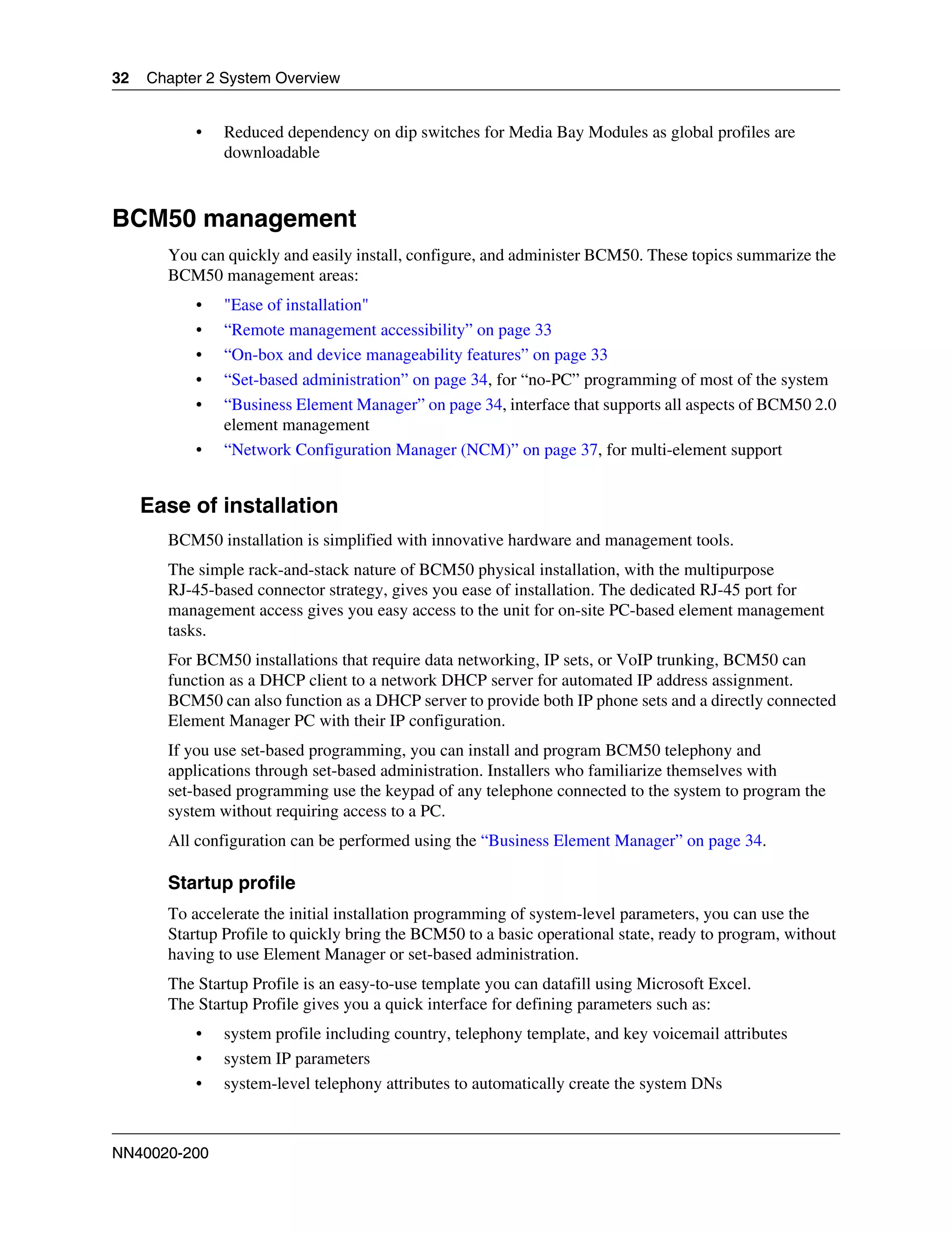 32   Chapter 2 System Overview


           •   Reduced dependency on dip switches for Media Bay Modules as global profiles are
               downloadable



BCM50 management
       You can quickly and easily install, configure, and administer BCM50. These topics summarize the
       BCM50 management areas:
           •   "Ease of installation"
           •   “Remote management accessibility” on page 33
           •   “On-box and device manageability features” on page 33
           •   “Set-based administration” on page 34, for “no-PC” programming of most of the system
           •   “Business Element Manager” on page 34, interface that supports all aspects of BCM50 2.0
               element management
           •   “Network Configuration Manager (NCM)” on page 37, for multi-element support


     Ease of installation
       BCM50 installation is simplified with innovative hardware and management tools.
       The simple rack-and-stack nature of BCM50 physical installation, with the multipurpose
       RJ-45-based connector strategy, gives you ease of installation. The dedicated RJ-45 port for
       management access gives you easy access to the unit for on-site PC-based element management
       tasks.
       For BCM50 installations that require data networking, IP sets, or VoIP trunking, BCM50 can
       function as a DHCP client to a network DHCP server for automated IP address assignment.
       BCM50 can also function as a DHCP server to provide both IP phone sets and a directly connected
       Element Manager PC with their IP configuration.
       If you use set-based programming, you can install and program BCM50 telephony and
       applications through set-based administration. Installers who familiarize themselves with
       set-based programming use the keypad of any telephone connected to the system to program the
       system without requiring access to a PC.
       All configuration can be performed using the “Business Element Manager” on page 34.

       Startup profile
       To accelerate the initial installation programming of system-level parameters, you can use the
       Startup Profile to quickly bring the BCM50 to a basic operational state, ready to program, without
       having to use Element Manager or set-based administration.
       The Startup Profile is an easy-to-use template you can datafill using Microsoft Excel.
       The Startup Profile gives you a quick interface for defining parameters such as:
           •   system profile including country, telephony template, and key voicemail attributes
           •   system IP parameters
           •   system-level telephony attributes to automatically create the system DNs



NN40020-200
 