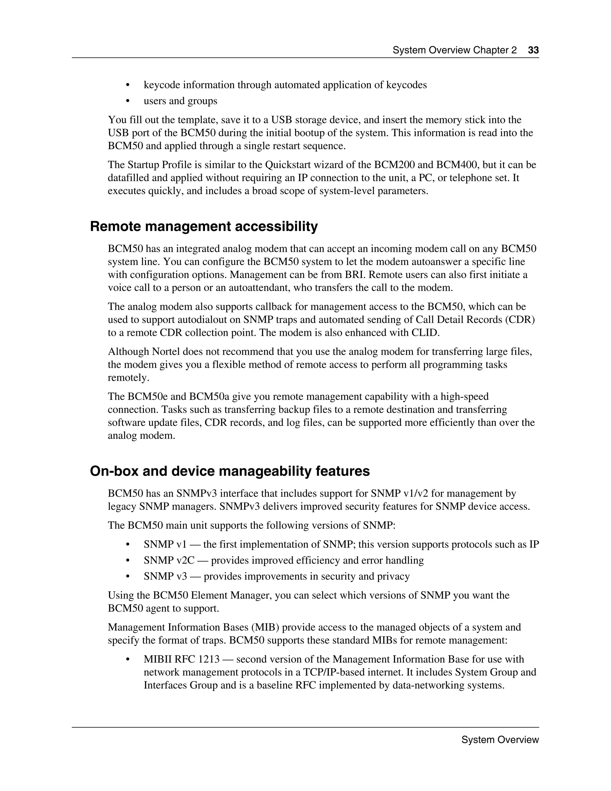System Overview Chapter 2      33


      •   keycode information through automated application of keycodes
      •   users and groups
  You fill out the template, save it to a USB storage device, and insert the memory stick into the
  USB port of the BCM50 during the initial bootup of the system. This information is read into the
  BCM50 and applied through a single restart sequence.
  The Startup Profile is similar to the Quickstart wizard of the BCM200 and BCM400, but it can be
  datafilled and applied without requiring an IP connection to the unit, a PC, or telephone set. It
  executes quickly, and includes a broad scope of system-level parameters.


Remote management accessibility
  BCM50 has an integrated analog modem that can accept an incoming modem call on any BCM50
  system line. You can configure the BCM50 system to let the modem autoanswer a specific line
  with configuration options. Management can be from BRI. Remote users can also first initiate a
  voice call to a person or an autoattendant, who transfers the call to the modem.
  The analog modem also supports callback for management access to the BCM50, which can be
  used to support autodialout on SNMP traps and automated sending of Call Detail Records (CDR)
  to a remote CDR collection point. The modem is also enhanced with CLID.
  Although Nortel does not recommend that you use the analog modem for transferring large files,
  the modem gives you a flexible method of remote access to perform all programming tasks
  remotely.
  The BCM50e and BCM50a give you remote management capability with a high-speed
  connection. Tasks such as transferring backup files to a remote destination and transferring
  software update files, CDR records, and log files, can be supported more efficiently than over the
  analog modem.


On-box and device manageability features
  BCM50 has an SNMPv3 interface that includes support for SNMP v1/v2 for management by
  legacy SNMP managers. SNMPv3 delivers improved security features for SNMP device access.
  The BCM50 main unit supports the following versions of SNMP:
      •   SNMP v1 — the first implementation of SNMP; this version supports protocols such as IP
      •   SNMP v2C — provides improved efficiency and error handling
      •   SNMP v3 — provides improvements in security and privacy
  Using the BCM50 Element Manager, you can select which versions of SNMP you want the
  BCM50 agent to support.
  Management Information Bases (MIB) provide access to the managed objects of a system and
  specify the format of traps. BCM50 supports these standard MIBs for remote management:
      •   MIBII RFC 1213 — second version of the Management Information Base for use with
          network management protocols in a TCP/IP-based internet. It includes System Group and
          Interfaces Group and is a baseline RFC implemented by data-networking systems.



                                                                                   System Overview
 