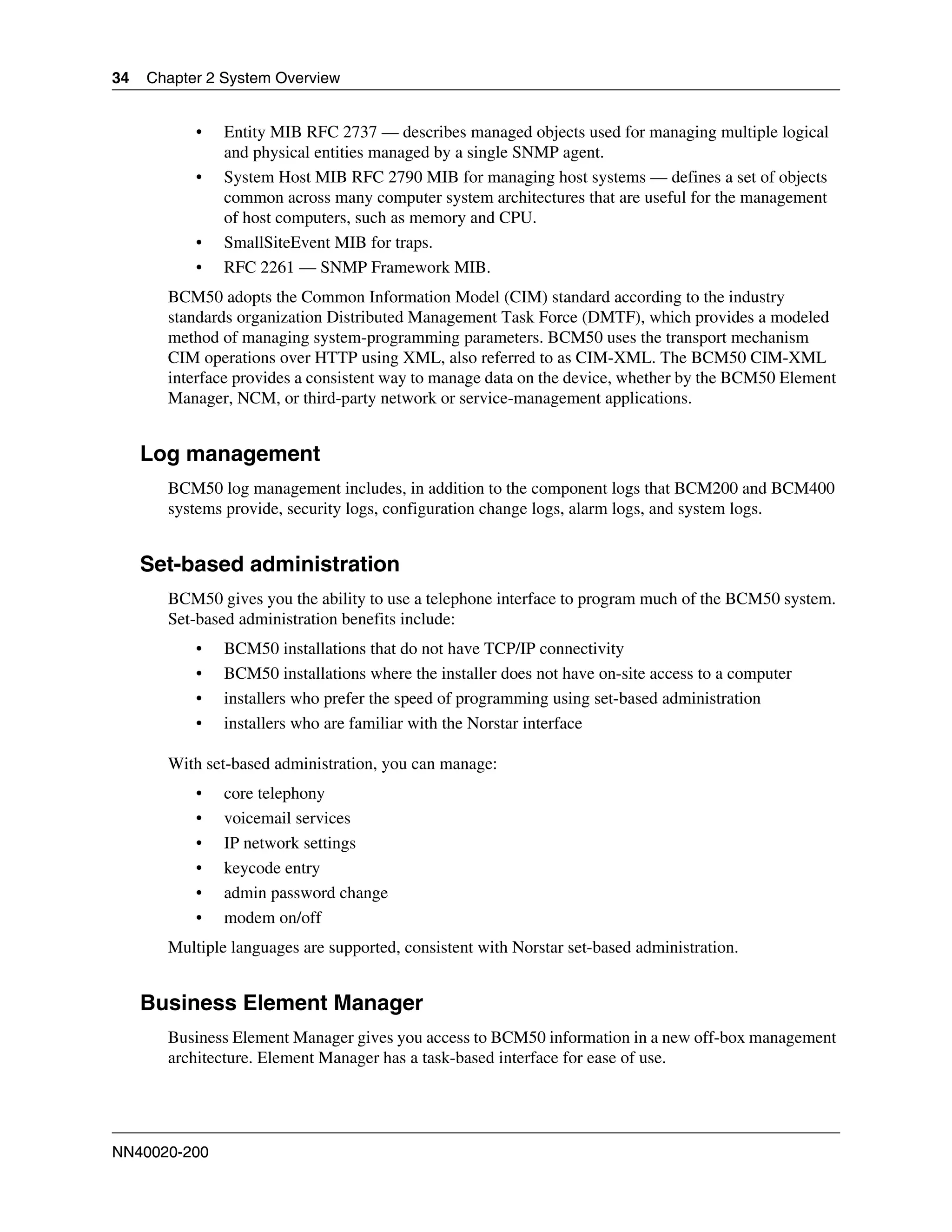 34   Chapter 2 System Overview


           •   Entity MIB RFC 2737 — describes managed objects used for managing multiple logical
               and physical entities managed by a single SNMP agent.
           •   System Host MIB RFC 2790 MIB for managing host systems — defines a set of objects
               common across many computer system architectures that are useful for the management
               of host computers, such as memory and CPU.
           •   SmallSiteEvent MIB for traps.
           •   RFC 2261 — SNMP Framework MIB.
       BCM50 adopts the Common Information Model (CIM) standard according to the industry
       standards organization Distributed Management Task Force (DMTF), which provides a modeled
       method of managing system-programming parameters. BCM50 uses the transport mechanism
       CIM operations over HTTP using XML, also referred to as CIM-XML. The BCM50 CIM-XML
       interface provides a consistent way to manage data on the device, whether by the BCM50 Element
       Manager, NCM, or third-party network or service-management applications.


     Log management
       BCM50 log management includes, in addition to the component logs that BCM200 and BCM400
       systems provide, security logs, configuration change logs, alarm logs, and system logs.


     Set-based administration
       BCM50 gives you the ability to use a telephone interface to program much of the BCM50 system.
       Set-based administration benefits include:
           •   BCM50 installations that do not have TCP/IP connectivity
           •   BCM50 installations where the installer does not have on-site access to a computer
           •   installers who prefer the speed of programming using set-based administration
           •   installers who are familiar with the Norstar interface

       With set-based administration, you can manage:
           •   core telephony
           •   voicemail services
           •   IP network settings
           •   keycode entry
           •   admin password change
           •   modem on/off
       Multiple languages are supported, consistent with Norstar set-based administration.


     Business Element Manager
       Business Element Manager gives you access to BCM50 information in a new off-box management
       architecture. Element Manager has a task-based interface for ease of use.




NN40020-200
 