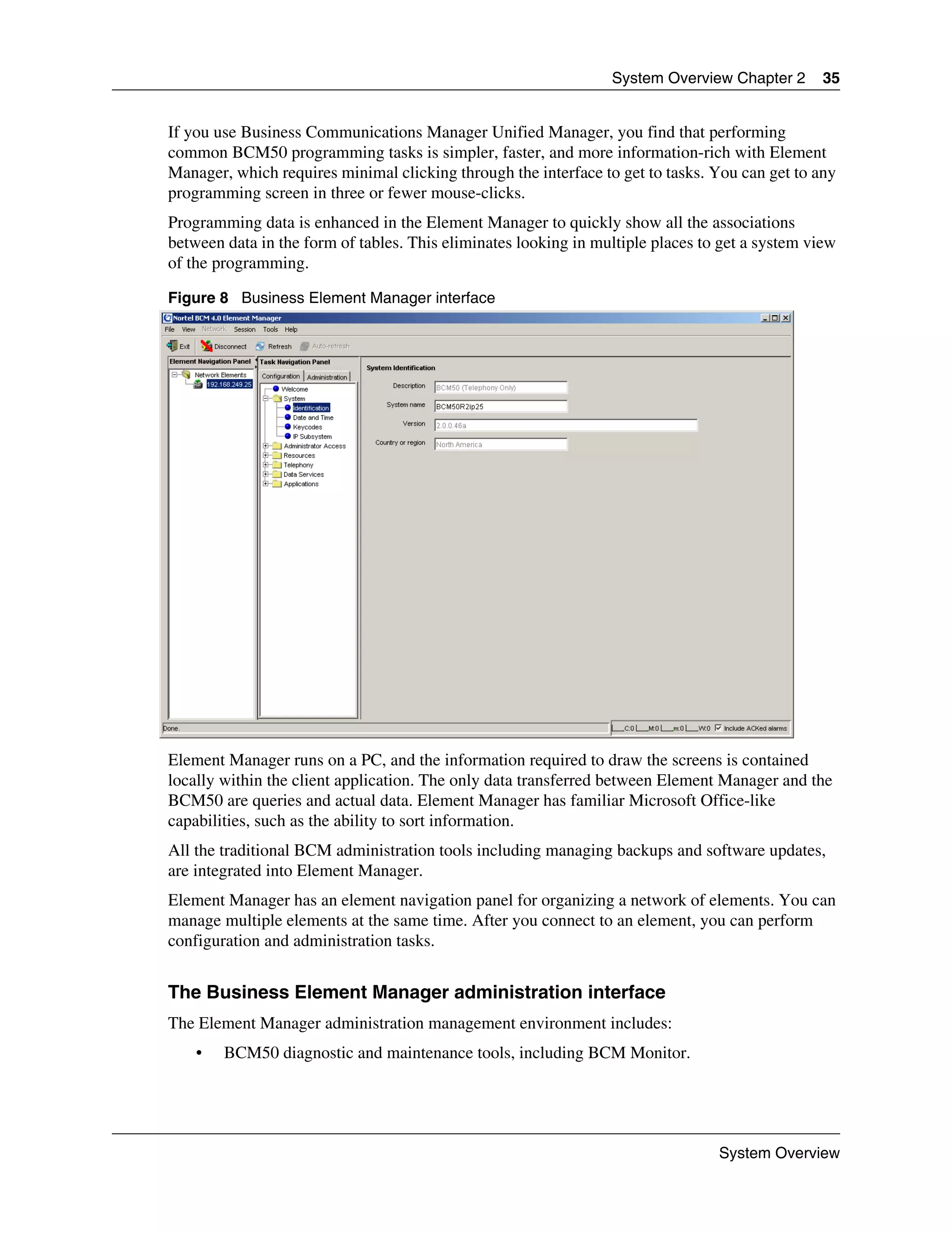 System Overview Chapter 2       35


If you use Business Communications Manager Unified Manager, you find that performing
common BCM50 programming tasks is simpler, faster, and more information-rich with Element
Manager, which requires minimal clicking through the interface to get to tasks. You can get to any
programming screen in three or fewer mouse-clicks.
Programming data is enhanced in the Element Manager to quickly show all the associations
between data in the form of tables. This eliminates looking in multiple places to get a system view
of the programming.

Figure 8 Business Element Manager interface




Element Manager runs on a PC, and the information required to draw the screens is contained
locally within the client application. The only data transferred between Element Manager and the
BCM50 are queries and actual data. Element Manager has familiar Microsoft Office-like
capabilities, such as the ability to sort information.
All the traditional BCM administration tools including managing backups and software updates,
are integrated into Element Manager.
Element Manager has an element navigation panel for organizing a network of elements. You can
manage multiple elements at the same time. After you connect to an element, you can perform
configuration and administration tasks.


The Business Element Manager administration interface
The Element Manager administration management environment includes:
    •   BCM50 diagnostic and maintenance tools, including BCM Monitor.




                                                                                 System Overview
 