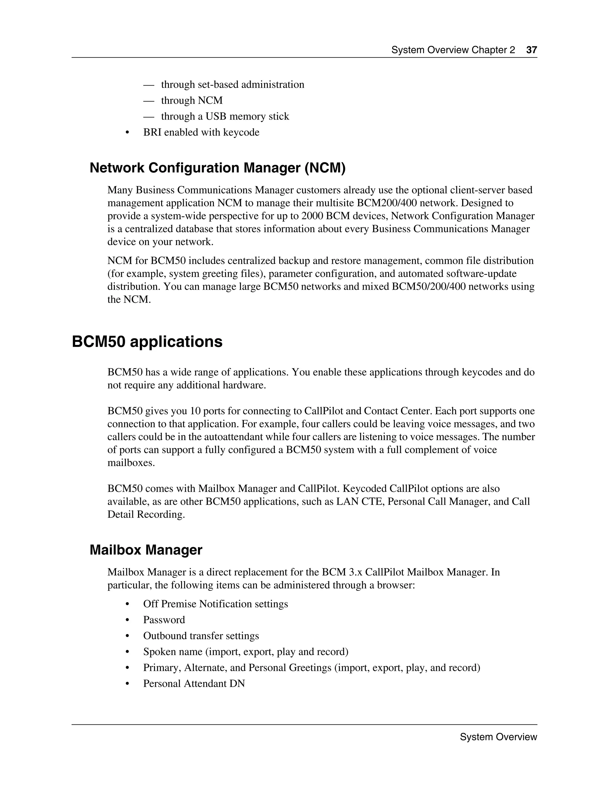System Overview Chapter 2      37


            — through set-based administration
            — through NCM
            — through a USB memory stick
        •   BRI enabled with keycode


  Network Configuration Manager (NCM)
    Many Business Communications Manager customers already use the optional client-server based
    management application NCM to manage their multisite BCM200/400 network. Designed to
    provide a system-wide perspective for up to 2000 BCM devices, Network Configuration Manager
    is a centralized database that stores information about every Business Communications Manager
    device on your network.
    NCM for BCM50 includes centralized backup and restore management, common file distribution
    (for example, system greeting files), parameter configuration, and automated software-update
    distribution. You can manage large BCM50 networks and mixed BCM50/200/400 networks using
    the NCM.



BCM50 applications
    BCM50 has a wide range of applications. You enable these applications through keycodes and do
    not require any additional hardware.

    BCM50 gives you 10 ports for connecting to CallPilot and Contact Center. Each port supports one
    connection to that application. For example, four callers could be leaving voice messages, and two
    callers could be in the autoattendant while four callers are listening to voice messages. The number
    of ports can support a fully configured a BCM50 system with a full complement of voice
    mailboxes.

    BCM50 comes with Mailbox Manager and CallPilot. Keycoded CallPilot options are also
    available, as are other BCM50 applications, such as LAN CTE, Personal Call Manager, and Call
    Detail Recording.


  Mailbox Manager
    Mailbox Manager is a direct replacement for the BCM 3.x CallPilot Mailbox Manager. In
    particular, the following items can be administered through a browser:
        •   Off Premise Notification settings
        •   Password
        •   Outbound transfer settings
        •   Spoken name (import, export, play and record)
        •   Primary, Alternate, and Personal Greetings (import, export, play, and record)
        •   Personal Attendant DN



                                                                                      System Overview
 