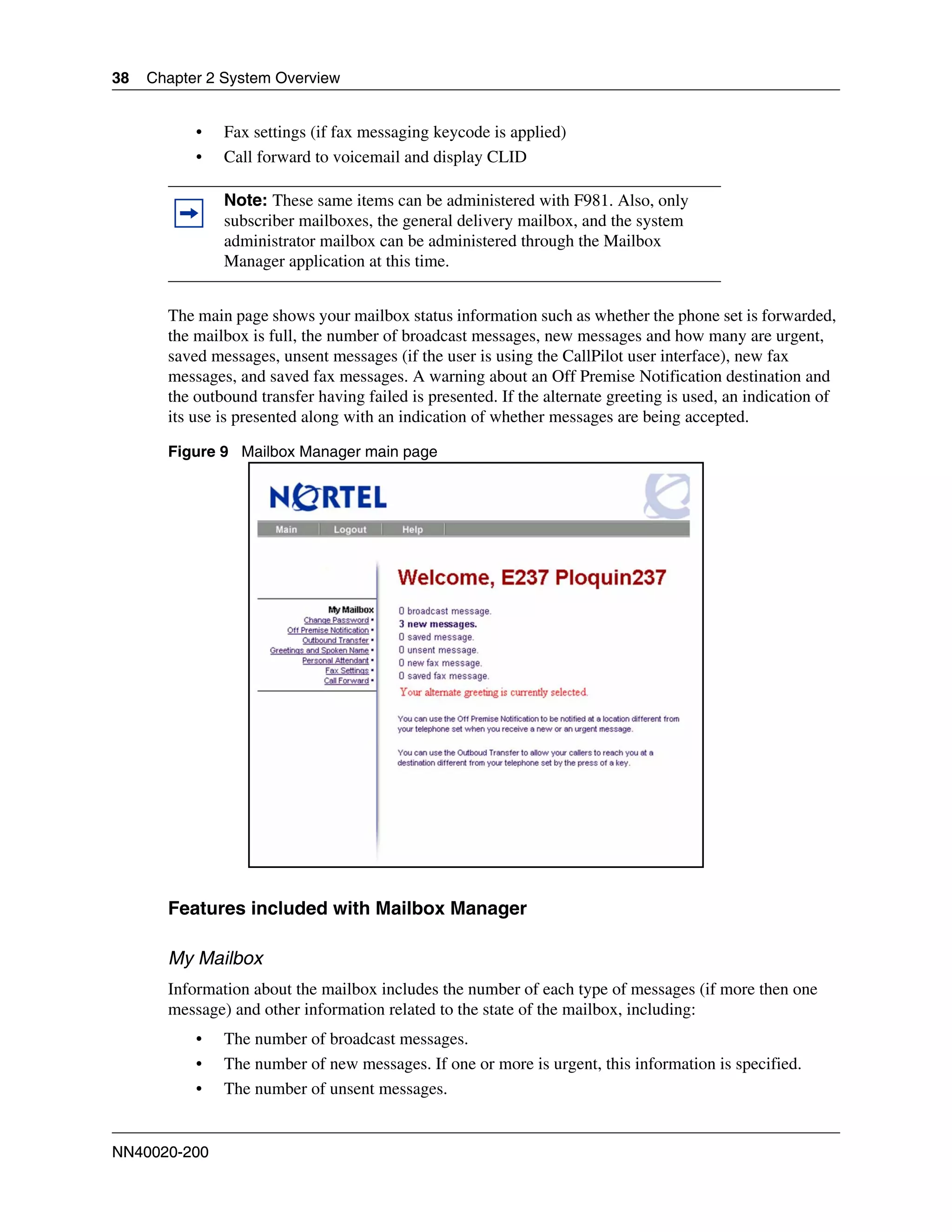 38   Chapter 2 System Overview


           •   Fax settings (if fax messaging keycode is applied)
           •   Call forward to voicemail and display CLID

               Note: These same items can be administered with F981. Also, only
               subscriber mailboxes, the general delivery mailbox, and the system
               administrator mailbox can be administered through the Mailbox
               Manager application at this time.


       The main page shows your mailbox status information such as whether the phone set is forwarded,
       the mailbox is full, the number of broadcast messages, new messages and how many are urgent,
       saved messages, unsent messages (if the user is using the CallPilot user interface), new fax
       messages, and saved fax messages. A warning about an Off Premise Notification destination and
       the outbound transfer having failed is presented. If the alternate greeting is used, an indication of
       its use is presented along with an indication of whether messages are being accepted.

       Figure 9 Mailbox Manager main page




       Features included with Mailbox Manager

       My Mailbox
       Information about the mailbox includes the number of each type of messages (if more then one
       message) and other information related to the state of the mailbox, including:
           •   The number of broadcast messages.
           •   The number of new messages. If one or more is urgent, this information is specified.
           •   The number of unsent messages.


NN40020-200
 