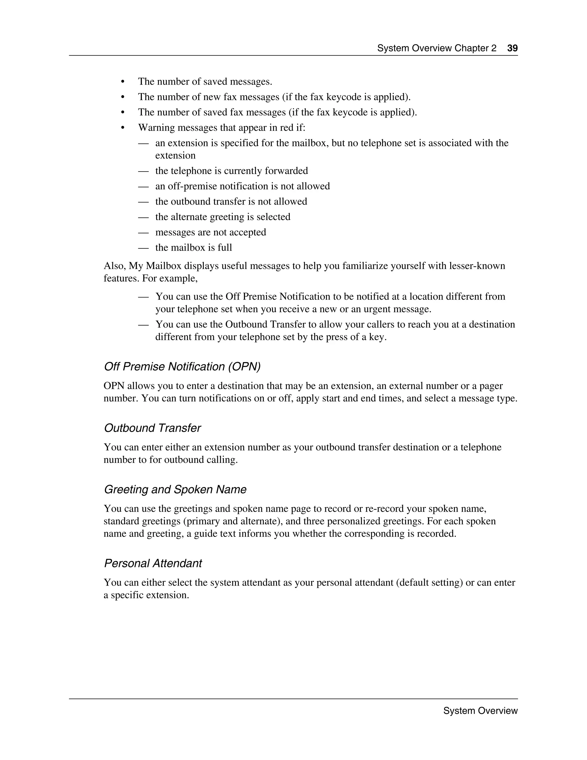 System Overview Chapter 2       39


    •   The number of saved messages.
    •   The number of new fax messages (if the fax keycode is applied).
    •   The number of saved fax messages (if the fax keycode is applied).
    •   Warning messages that appear in red if:
        — an extension is specified for the mailbox, but no telephone set is associated with the
           extension
        — the telephone is currently forwarded
        — an off-premise notification is not allowed
        — the outbound transfer is not allowed
        — the alternate greeting is selected
        — messages are not accepted
        — the mailbox is full
Also, My Mailbox displays useful messages to help you familiarize yourself with lesser-known
features. For example,
        — You can use the Off Premise Notification to be notified at a location different from
          your telephone set when you receive a new or an urgent message.
        — You can use the Outbound Transfer to allow your callers to reach you at a destination
          different from your telephone set by the press of a key.

Off Premise Notification (OPN)
OPN allows you to enter a destination that may be an extension, an external number or a pager
number. You can turn notifications on or off, apply start and end times, and select a message type.

Outbound Transfer
You can enter either an extension number as your outbound transfer destination or a telephone
number to for outbound calling.

Greeting and Spoken Name
You can use the greetings and spoken name page to record or re-record your spoken name,
standard greetings (primary and alternate), and three personalized greetings. For each spoken
name and greeting, a guide text informs you whether the corresponding is recorded.

Personal Attendant
You can either select the system attendant as your personal attendant (default setting) or can enter
a specific extension.




                                                                                  System Overview
 