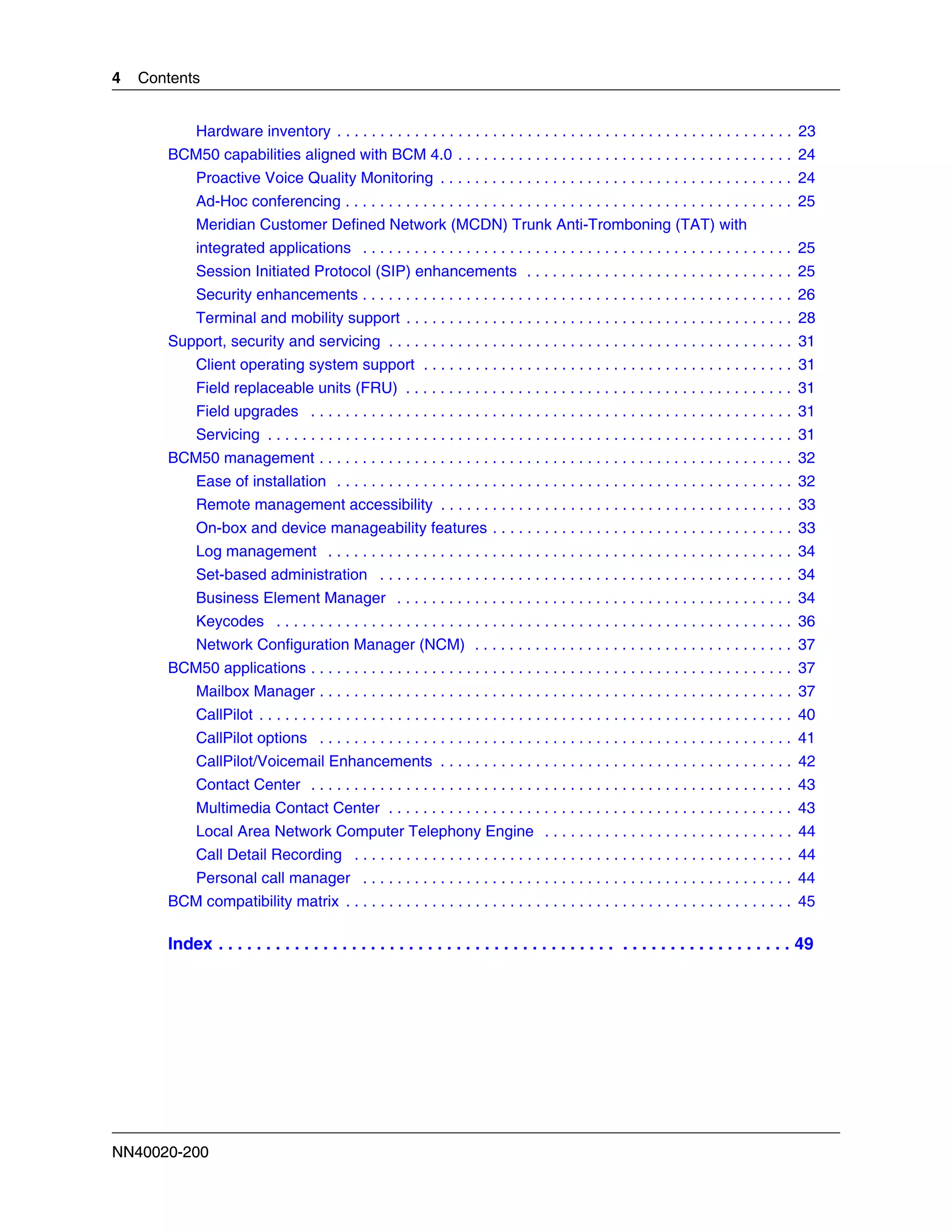 4   Contents


            Hardware inventory . . . . . . . . . . . . . . . . . . . . . . . . . . . . . . . . . . . . . . . . . . . . . . . . . . . . . 23
       BCM50 capabilities aligned with BCM 4.0 . . . . . . . . . . . . . . . . . . . . . . . . . . . . . . . . . . . . . . . 24
            Proactive Voice Quality Monitoring . . . . . . . . . . . . . . . . . . . . . . . . . . . . . . . . . . . . . . . . . 24
            Ad-Hoc conferencing . . . . . . . . . . . . . . . . . . . . . . . . . . . . . . . . . . . . . . . . . . . . . . . . . . . . 25
            Meridian Customer Defined Network (MCDN) Trunk Anti-Tromboning (TAT) with
            integrated applications . . . . . . . . . . . . . . . . . . . . . . . . . . . . . . . . . . . . . . . . . . . . . . . . . . 25
            Session Initiated Protocol (SIP) enhancements . . . . . . . . . . . . . . . . . . . . . . . . . . . . . . . 25
            Security enhancements . . . . . . . . . . . . . . . . . . . . . . . . . . . . . . . . . . . . . . . . . . . . . . . . . . 26
            Terminal and mobility support . . . . . . . . . . . . . . . . . . . . . . . . . . . . . . . . . . . . . . . . . . . . . 28
       Support, security and servicing . . . . . . . . . . . . . . . . . . . . . . . . . . . . . . . . . . . . . . . . . . . . . . . 31
            Client operating system support . . . . . . . . . . . . . . . . . . . . . . . . . . . . . . . . . . . . . . . . . . . 31
            Field replaceable units (FRU) . . . . . . . . . . . . . . . . . . . . . . . . . . . . . . . . . . . . . . . . . . . . . 31
            Field upgrades . . . . . . . . . . . . . . . . . . . . . . . . . . . . . . . . . . . . . . . . . . . . . . . . . . . . . . . . 31
            Servicing . . . . . . . . . . . . . . . . . . . . . . . . . . . . . . . . . . . . . . . . . . . . . . . . . . . . . . . . . . . . . 31
       BCM50 management . . . . . . . . . . . . . . . . . . . . . . . . . . . . . . . . . . . . . . . . . . . . . . . . . . . . . . . 32
            Ease of installation . . . . . . . . . . . . . . . . . . . . . . . . . . . . . . . . . . . . . . . . . . . . . . . . . . . . . 32
            Remote management accessibility . . . . . . . . . . . . . . . . . . . . . . . . . . . . . . . . . . . . . . . . . 33
            On-box and device manageability features . . . . . . . . . . . . . . . . . . . . . . . . . . . . . . . . . . . 33
            Log management . . . . . . . . . . . . . . . . . . . . . . . . . . . . . . . . . . . . . . . . . . . . . . . . . . . . . . 34
            Set-based administration . . . . . . . . . . . . . . . . . . . . . . . . . . . . . . . . . . . . . . . . . . . . . . . . 34
            Business Element Manager . . . . . . . . . . . . . . . . . . . . . . . . . . . . . . . . . . . . . . . . . . . . . . 34
            Keycodes . . . . . . . . . . . . . . . . . . . . . . . . . . . . . . . . . . . . . . . . . . . . . . . . . . . . . . . . . . . . 36
            Network Configuration Manager (NCM) . . . . . . . . . . . . . . . . . . . . . . . . . . . . . . . . . . . . . 37
       BCM50 applications . . . . . . . . . . . . . . . . . . . . . . . . . . . . . . . . . . . . . . . . . . . . . . . . . . . . . . . . 37
            Mailbox Manager . . . . . . . . . . . . . . . . . . . . . . . . . . . . . . . . . . . . . . . . . . . . . . . . . . . . . . . 37
            CallPilot . . . . . . . . . . . . . . . . . . . . . . . . . . . . . . . . . . . . . . . . . . . . . . . . . . . . . . . . . . . . . . 40
            CallPilot options . . . . . . . . . . . . . . . . . . . . . . . . . . . . . . . . . . . . . . . . . . . . . . . . . . . . . . . 41
            CallPilot/Voicemail Enhancements . . . . . . . . . . . . . . . . . . . . . . . . . . . . . . . . . . . . . . . . . 42
            Contact Center . . . . . . . . . . . . . . . . . . . . . . . . . . . . . . . . . . . . . . . . . . . . . . . . . . . . . . . . 43
            Multimedia Contact Center . . . . . . . . . . . . . . . . . . . . . . . . . . . . . . . . . . . . . . . . . . . . . . . 43
            Local Area Network Computer Telephony Engine . . . . . . . . . . . . . . . . . . . . . . . . . . . . . 44
            Call Detail Recording . . . . . . . . . . . . . . . . . . . . . . . . . . . . . . . . . . . . . . . . . . . . . . . . . . . 44
            Personal call manager . . . . . . . . . . . . . . . . . . . . . . . . . . . . . . . . . . . . . . . . . . . . . . . . . . 44
       BCM compatibility matrix . . . . . . . . . . . . . . . . . . . . . . . . . . . . . . . . . . . . . . . . . . . . . . . . . . . . 45

       Index . . . . . . . . . . . . . . . . . . . . . . . . . . . . . . . . . . . . . . . . . . . . . . . . . . . . . . . . . . . . 49




NN40020-200
 