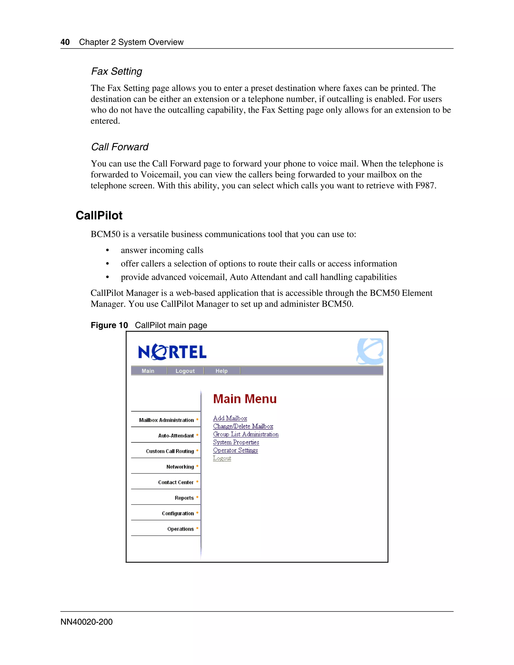 40   Chapter 2 System Overview


       Fax Setting
       The Fax Setting page allows you to enter a preset destination where faxes can be printed. The
       destination can be either an extension or a telephone number, if outcalling is enabled. For users
       who do not have the outcalling capability, the Fax Setting page only allows for an extension to be
       entered.

       Call Forward
       You can use the Call Forward page to forward your phone to voice mail. When the telephone is
       forwarded to Voicemail, you can view the callers being forwarded to your mailbox on the
       telephone screen. With this ability, you can select which calls you want to retrieve with F987.


     CallPilot
       BCM50 is a versatile business communications tool that you can use to:
           •   answer incoming calls
           •   offer callers a selection of options to route their calls or access information
           •   provide advanced voicemail, Auto Attendant and call handling capabilities
       CallPilot Manager is a web-based application that is accessible through the BCM50 Element
       Manager. You use CallPilot Manager to set up and administer BCM50.

       Figure 10 CallPilot main page




NN40020-200
 