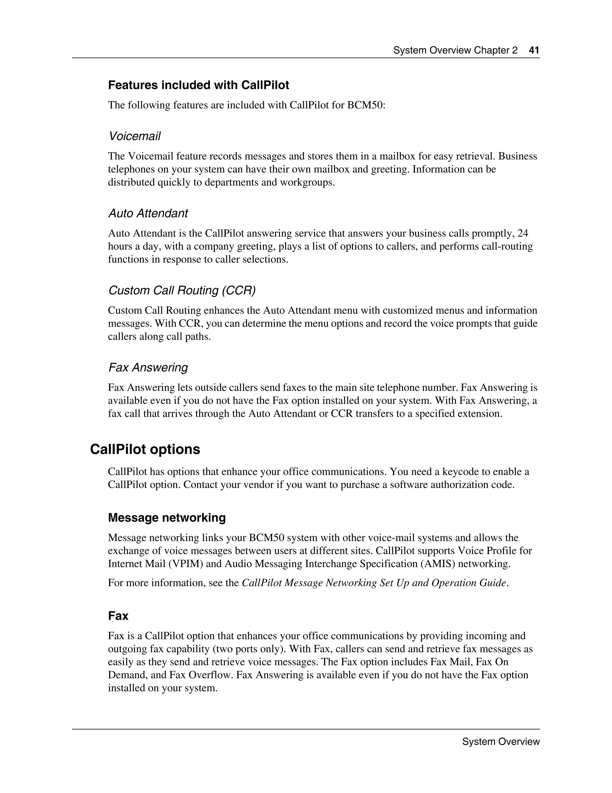 System Overview Chapter 2       41


  Features included with CallPilot
  The following features are included with CallPilot for BCM50:

  Voicemail
  The Voicemail feature records messages and stores them in a mailbox for easy retrieval. Business
  telephones on your system can have their own mailbox and greeting. Information can be
  distributed quickly to departments and workgroups.

  Auto Attendant
  Auto Attendant is the CallPilot answering service that answers your business calls promptly, 24
  hours a day, with a company greeting, plays a list of options to callers, and performs call-routing
  functions in response to caller selections.

  Custom Call Routing (CCR)
  Custom Call Routing enhances the Auto Attendant menu with customized menus and information
  messages. With CCR, you can determine the menu options and record the voice prompts that guide
  callers along call paths.

  Fax Answering
  Fax Answering lets outside callers send faxes to the main site telephone number. Fax Answering is
  available even if you do not have the Fax option installed on your system. With Fax Answering, a
  fax call that arrives through the Auto Attendant or CCR transfers to a specified extension.


CallPilot options
  CallPilot has options that enhance your office communications. You need a keycode to enable a
  CallPilot option. Contact your vendor if you want to purchase a software authorization code.


  Message networking
  Message networking links your BCM50 system with other voice-mail systems and allows the
  exchange of voice messages between users at different sites. CallPilot supports Voice Profile for
  Internet Mail (VPIM) and Audio Messaging Interchange Specification (AMIS) networking.
  For more information, see the CallPilot Message Networking Set Up and Operation Guide.


  Fax
  Fax is a CallPilot option that enhances your office communications by providing incoming and
  outgoing fax capability (two ports only). With Fax, callers can send and retrieve fax messages as
  easily as they send and retrieve voice messages. The Fax option includes Fax Mail, Fax On
  Demand, and Fax Overflow. Fax Answering is available even if you do not have the Fax option
  installed on your system.



                                                                                    System Overview
 