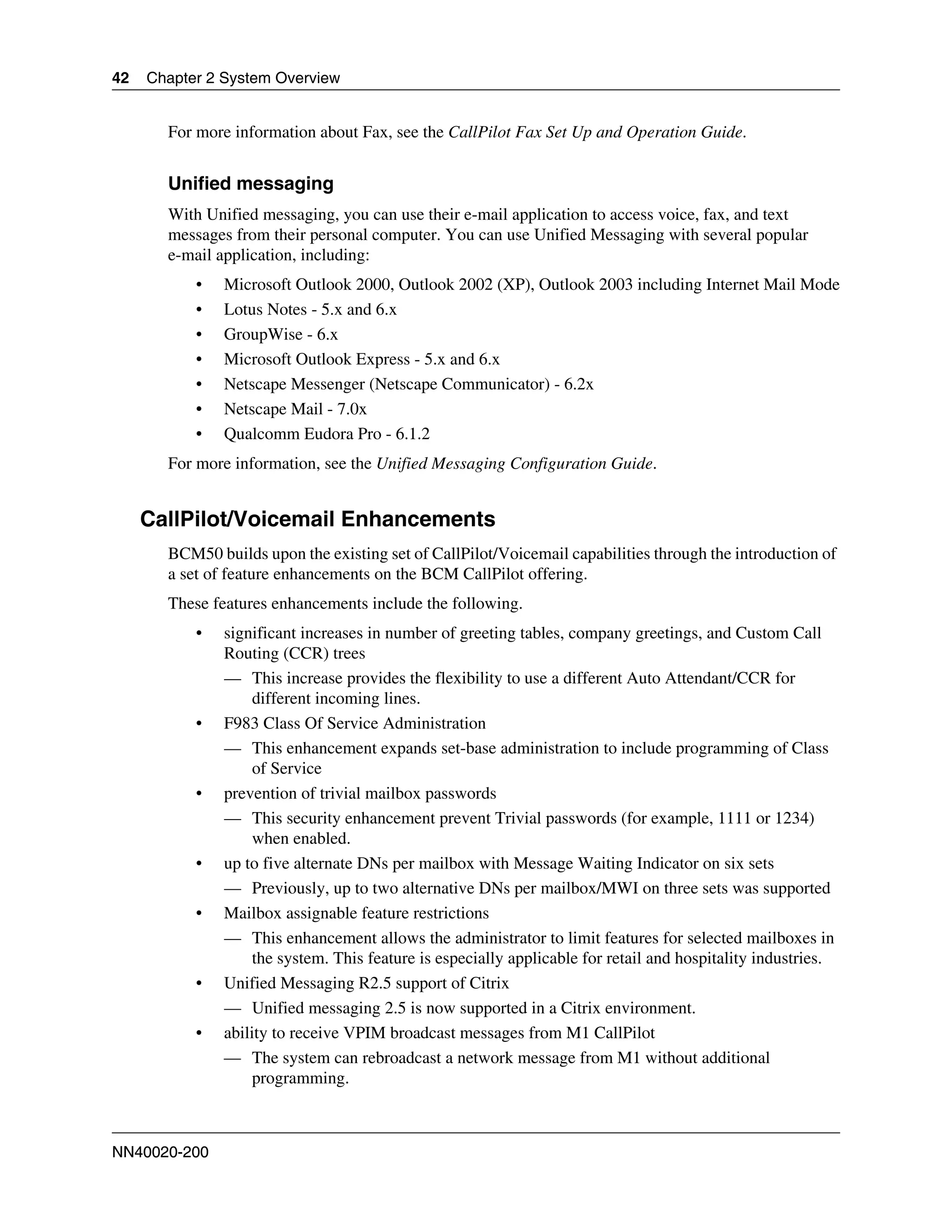 42   Chapter 2 System Overview


       For more information about Fax, see the CallPilot Fax Set Up and Operation Guide.


       Unified messaging
       With Unified messaging, you can use their e-mail application to access voice, fax, and text
       messages from their personal computer. You can use Unified Messaging with several popular
       e-mail application, including:
           •   Microsoft Outlook 2000, Outlook 2002 (XP), Outlook 2003 including Internet Mail Mode
           •   Lotus Notes - 5.x and 6.x
           •   GroupWise - 6.x
           •   Microsoft Outlook Express - 5.x and 6.x
           •   Netscape Messenger (Netscape Communicator) - 6.2x
           •   Netscape Mail - 7.0x
           •   Qualcomm Eudora Pro - 6.1.2
       For more information, see the Unified Messaging Configuration Guide.


     CallPilot/Voicemail Enhancements
       BCM50 builds upon the existing set of CallPilot/Voicemail capabilities through the introduction of
       a set of feature enhancements on the BCM CallPilot offering.
       These features enhancements include the following.
           •   significant increases in number of greeting tables, company greetings, and Custom Call
               Routing (CCR) trees
               — This increase provides the flexibility to use a different Auto Attendant/CCR for
                    different incoming lines.
           •   F983 Class Of Service Administration
               — This enhancement expands set-base administration to include programming of Class
                    of Service
           •   prevention of trivial mailbox passwords
               — This security enhancement prevent Trivial passwords (for example, 1111 or 1234)
                    when enabled.
           •   up to five alternate DNs per mailbox with Message Waiting Indicator on six sets
               — Previously, up to two alternative DNs per mailbox/MWI on three sets was supported
           •   Mailbox assignable feature restrictions
               — This enhancement allows the administrator to limit features for selected mailboxes in
                    the system. This feature is especially applicable for retail and hospitality industries.
           •   Unified Messaging R2.5 support of Citrix
               — Unified messaging 2.5 is now supported in a Citrix environment.
           •   ability to receive VPIM broadcast messages from M1 CallPilot
               — The system can rebroadcast a network message from M1 without additional
                   programming.



NN40020-200
 