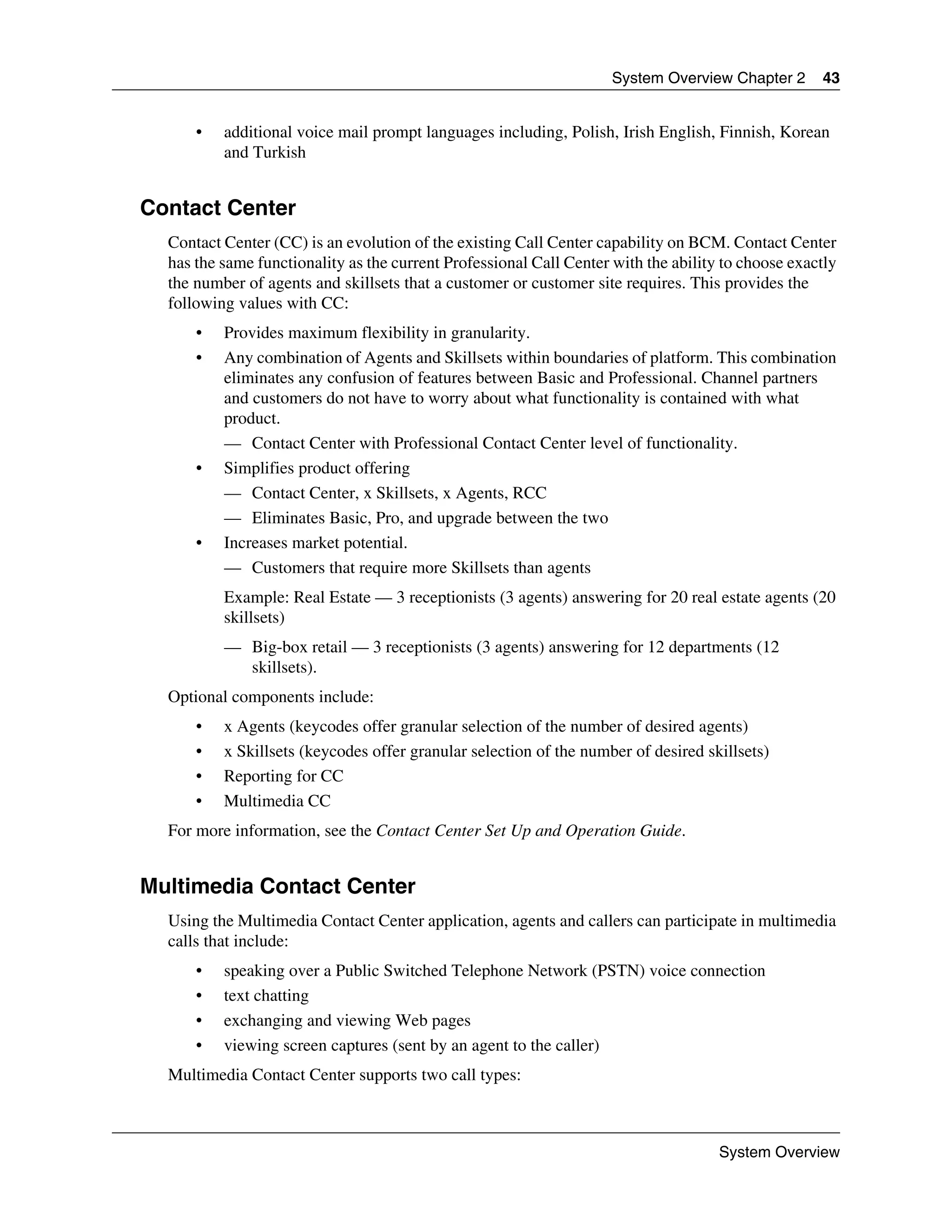 System Overview Chapter 2      43


      •   additional voice mail prompt languages including, Polish, Irish English, Finnish, Korean
          and Turkish


Contact Center
  Contact Center (CC) is an evolution of the existing Call Center capability on BCM. Contact Center
  has the same functionality as the current Professional Call Center with the ability to choose exactly
  the number of agents and skillsets that a customer or customer site requires. This provides the
  following values with CC:
      •   Provides maximum flexibility in granularity.
      •   Any combination of Agents and Skillsets within boundaries of platform. This combination
          eliminates any confusion of features between Basic and Professional. Channel partners
          and customers do not have to worry about what functionality is contained with what
          product.
          — Contact Center with Professional Contact Center level of functionality.
      •   Simplifies product offering
          — Contact Center, x Skillsets, x Agents, RCC
          — Eliminates Basic, Pro, and upgrade between the two
      •   Increases market potential.
          — Customers that require more Skillsets than agents
          Example: Real Estate — 3 receptionists (3 agents) answering for 20 real estate agents (20
          skillsets)
          — Big-box retail — 3 receptionists (3 agents) answering for 12 departments (12
            skillsets).
  Optional components include:
      •   x Agents (keycodes offer granular selection of the number of desired agents)
      •   x Skillsets (keycodes offer granular selection of the number of desired skillsets)
      •   Reporting for CC
      •   Multimedia CC
  For more information, see the Contact Center Set Up and Operation Guide.


Multimedia Contact Center
  Using the Multimedia Contact Center application, agents and callers can participate in multimedia
  calls that include:
      •   speaking over a Public Switched Telephone Network (PSTN) voice connection
      •   text chatting
      •   exchanging and viewing Web pages
      •   viewing screen captures (sent by an agent to the caller)
  Multimedia Contact Center supports two call types:



                                                                                     System Overview
 