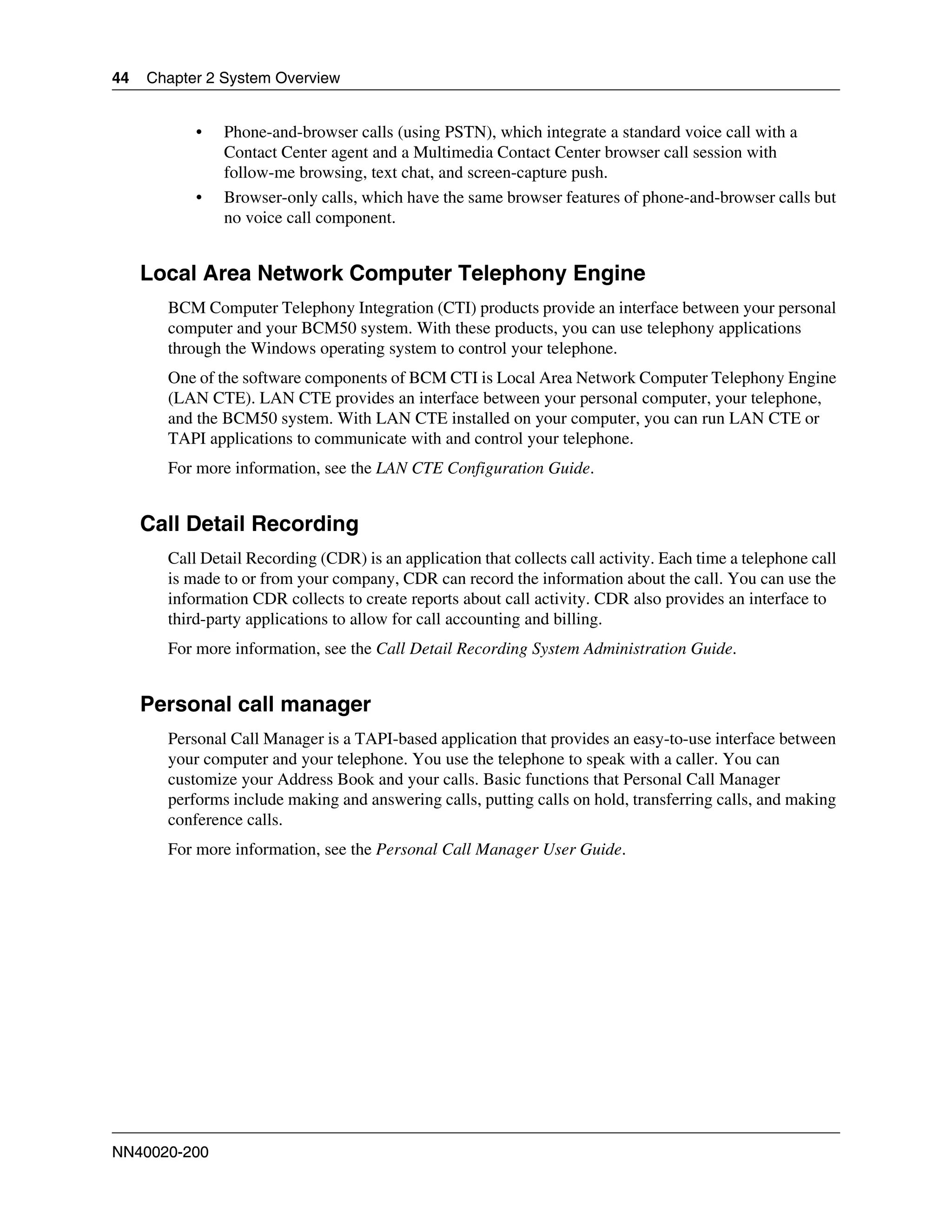 44   Chapter 2 System Overview


           •   Phone-and-browser calls (using PSTN), which integrate a standard voice call with a
               Contact Center agent and a Multimedia Contact Center browser call session with
               follow-me browsing, text chat, and screen-capture push.
           •   Browser-only calls, which have the same browser features of phone-and-browser calls but
               no voice call component.


     Local Area Network Computer Telephony Engine
       BCM Computer Telephony Integration (CTI) products provide an interface between your personal
       computer and your BCM50 system. With these products, you can use telephony applications
       through the Windows operating system to control your telephone.
       One of the software components of BCM CTI is Local Area Network Computer Telephony Engine
       (LAN CTE). LAN CTE provides an interface between your personal computer, your telephone,
       and the BCM50 system. With LAN CTE installed on your computer, you can run LAN CTE or
       TAPI applications to communicate with and control your telephone.
       For more information, see the LAN CTE Configuration Guide.


     Call Detail Recording
       Call Detail Recording (CDR) is an application that collects call activity. Each time a telephone call
       is made to or from your company, CDR can record the information about the call. You can use the
       information CDR collects to create reports about call activity. CDR also provides an interface to
       third-party applications to allow for call accounting and billing.
       For more information, see the Call Detail Recording System Administration Guide.


     Personal call manager
       Personal Call Manager is a TAPI-based application that provides an easy-to-use interface between
       your computer and your telephone. You use the telephone to speak with a caller. You can
       customize your Address Book and your calls. Basic functions that Personal Call Manager
       performs include making and answering calls, putting calls on hold, transferring calls, and making
       conference calls.
       For more information, see the Personal Call Manager User Guide.




NN40020-200
 