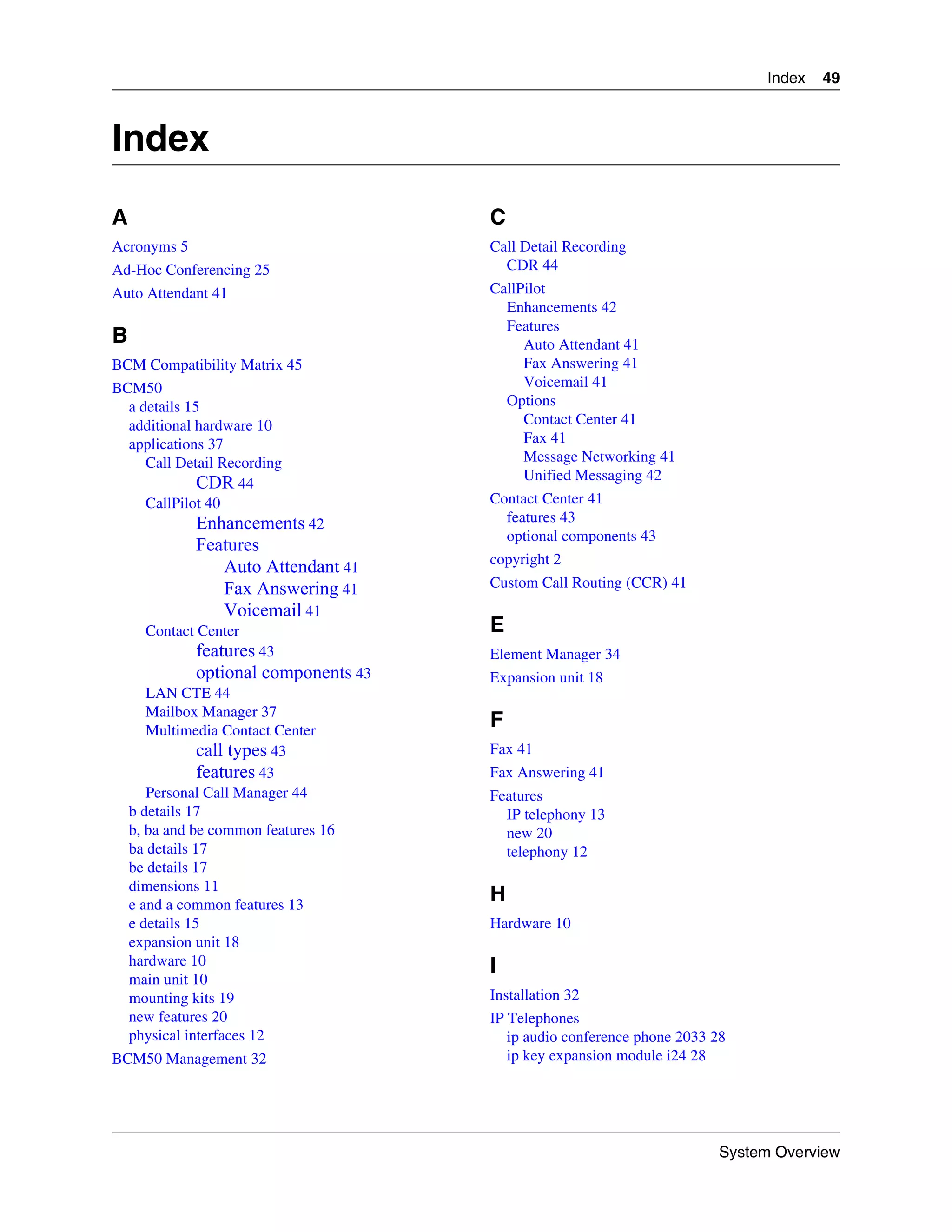 Index   49



Index
A                                      C
Acronyms 5                             Call Detail Recording
Ad-Hoc Conferencing 25                   CDR 44
Auto Attendant 41                      CallPilot
                                         Enhancements 42
                                         Features
B                                           Auto Attendant 41
BCM Compatibility Matrix 45                 Fax Answering 41
BCM50                                       Voicemail 41
  a details 15                           Options
  additional hardware 10                    Contact Center 41
  applications 37                           Fax 41
     Call Detail Recording                  Message Networking 41
                                            Unified Messaging 42
              CDR 44
     CallPilot 40                      Contact Center 41
              Enhancements 42            features 43
                                         optional components 43
              Features
                                       copyright 2
                 Auto Attendant 41
                 Fax Answering 41      Custom Call Routing (CCR) 41
                 Voicemail 41
      Contact Center                   E
              features 43              Element Manager 34
              optional components 43   Expansion unit 18
       LAN CTE 44
       Mailbox Manager 37
       Multimedia Contact Center
                                       F
                call types 43          Fax 41
                features 43            Fax Answering 41
       Personal Call Manager 44        Features
    b details 17                         IP telephony 13
    b, ba and be common features 16      new 20
    ba details 17                        telephony 12
    be details 17
    dimensions 11
    e and a common features 13
                                       H
    e details 15                       Hardware 10
    expansion unit 18
    hardware 10                        I
    main unit 10
    mounting kits 19                   Installation 32
    new features 20                    IP Telephones
    physical interfaces 12                ip audio conference phone 2033 28
BCM50 Management 32                       ip key expansion module i24 28




                                                                         System Overview
 