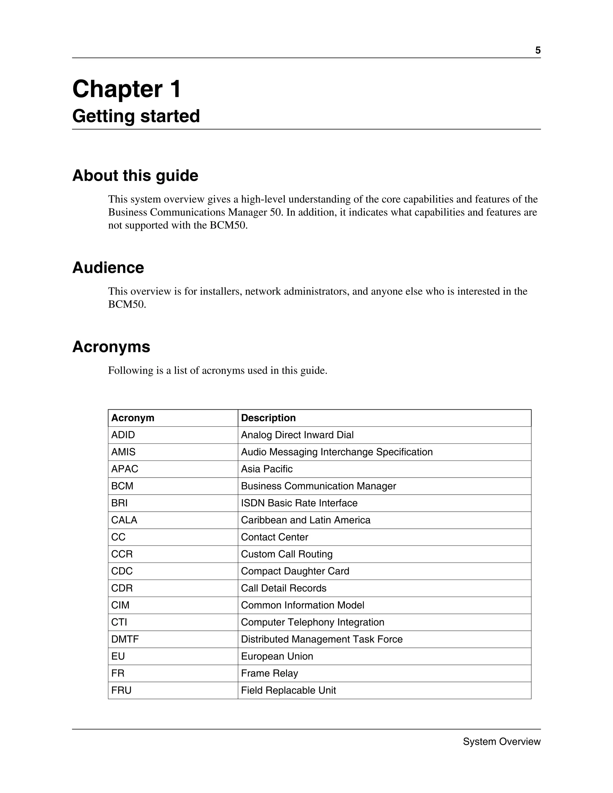 5



Chapter 1
Getting started


About this guide
    This system overview gives a high-level understanding of the core capabilities and features of the
    Business Communications Manager 50. In addition, it indicates what capabilities and features are
    not supported with the BCM50.



Audience
    This overview is for installers, network administrators, and anyone else who is interested in the
    BCM50.



Acronyms
    Following is a list of acronyms used in this guide.



    Acronym                       Description
    ADID                          Analog Direct Inward Dial
    AMIS                          Audio Messaging Interchange Specification
    APAC                          Asia Pacific
    BCM                           Business Communication Manager
    BRI                           ISDN Basic Rate Interface
    CALA                          Caribbean and Latin America
    CC                            Contact Center
    CCR                           Custom Call Routing
    CDC                           Compact Daughter Card
    CDR                           Call Detail Records
    CIM                           Common Information Model
    CTI                           Computer Telephony Integration
    DMTF                          Distributed Management Task Force
    EU                            European Union
    FR                            Frame Relay
    FRU                           Field Replacable Unit




                                                                                      System Overview
 