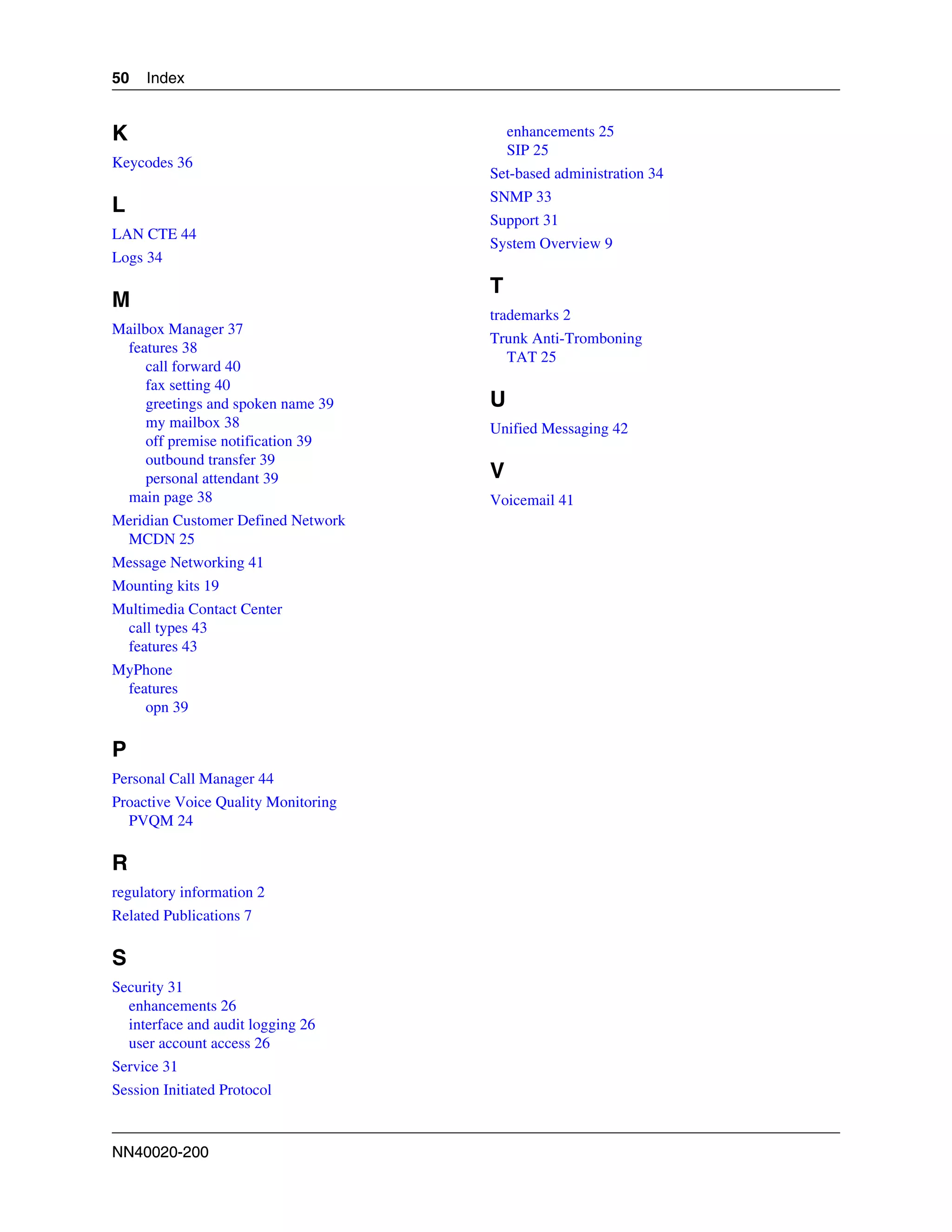 50   Index


K                                        enhancements 25
                                         SIP 25
Keycodes 36
                                     Set-based administration 34
                                     SNMP 33
L
                                     Support 31
LAN CTE 44
                                     System Overview 9
Logs 34
                                     T
M
                                     trademarks 2
Mailbox Manager 37
                                     Trunk Anti-Tromboning
 features 38
                                       TAT 25
     call forward 40
     fax setting 40
     greetings and spoken name 39    U
     my mailbox 38                   Unified Messaging 42
     off premise notification 39
     outbound transfer 39
     personal attendant 39           V
 main page 38                        Voicemail 41
Meridian Customer Defined Network
 MCDN 25
Message Networking 41
Mounting kits 19
Multimedia Contact Center
 call types 43
 features 43
MyPhone
 features
    opn 39

P
Personal Call Manager 44
Proactive Voice Quality Monitoring
  PVQM 24

R
regulatory information 2
Related Publications 7

S
Security 31
  enhancements 26
  interface and audit logging 26
  user account access 26
Service 31
Session Initiated Protocol



NN40020-200
 